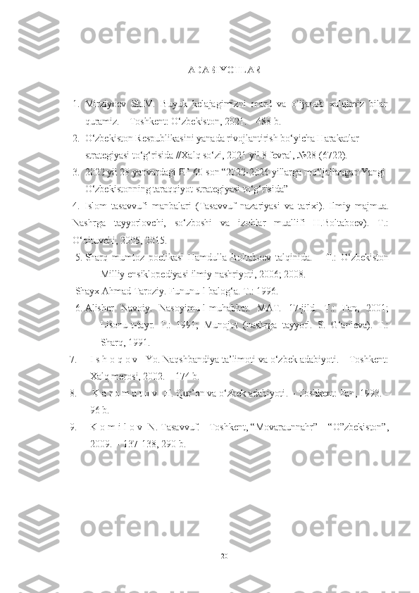  
ADABIYOTLAR
1. Mirziyoev   Sh.M.   Buyuk   kelajagimizni   mard   va   olijanob   xalqimiz   bilan
quramiz. – Toshkent: O‘zbekiston, 2021. – 488 b.
2. O‘zbekiston Respublikasini yanada rivojlantirish bo‘yicha Harakatlar 
strategiyasi to‘g‘risida //Xalq so‘zi, 2021 yil 8 fevral, №28 (6722).   
3. 2022 yil 28 yanvardagi PF-60-son “2022-2026 yillarga mo‘ljallangan Yangi 
O‘zbekistonning taraqqiyot strategiyasi to‘g‘risida”
4 .   Islom   tasavvufi   manbalari   (Tasavvuf   nazariyasi   va   tarixi).   Ilmiy   majmua.
Nashrga   tayyorlovchi,   so‘zboshi   va   izohlar   muallifi   H.Boltaboev).   T.:
O‘qituvchi, 2005, 2015.
5. Sharq   mumtoz   poetikasi   Hamdulla   Boltaboev   talqinida.   –   T.:   O‘zbekiston
Milliy ensiklopediyasi ilmiy nashriyoti, 2006; 2008.  
Shayx Ahmad Taroziy. Fununu-l-balog‘a. T.: 1996.  
6. Alisher   Navoiy.   Nasoyimu-l-muhabbat.   MAT.   17-jild.   T.:   Fan,   2001;
Lisonu-t-tayr.   T.:   1991;   Munojot   (nashrga   tayyorl.   S.   G‘anieva).   T.:
Sharq, 1991. 
7. I s h o q o v   Yo. Naqshbandiya ta’limoti va o‘zbek adabiyoti. – Toshkent:
Xalq merosi, 2002. – 174 b. 
8.   K a r o m a t o v   H. Qur’on va o‘zbek adabiyoti .  –  Toshkent: Fan, 1993. –
96 b.
9. K o m i l o v  N. Tasavvuf. - Toshkent, “Movaraunnahr” – “O”zbekiston”,
2009. -- 137-138, 290 b.
20 