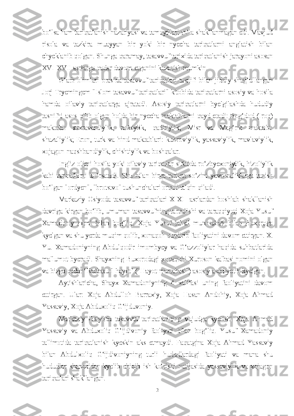 bo‘lsa ham tariqatlanish nazariyasi va tamoyillari to‘la shakllanmagan edi. Mavjud
risola   va   tazkira   muayyan   bir   yoki   bir   nyecha   tariqatlarni   anglatish   bilan
chyeklanib qolgan. Shunga qaramay, tasavvuf tarixida tariqatlanish jarayoni asosan
XVI-XVII asrlarga qadar davom etganini kuzatish mumkin.
G‘arb  olimlari   orasida  tasavvuf  tariqatlari   tasnifi  bilan  jiddiy shug‘ullangan
Jorj Tryemingem "Islom tasavvuf tariqatlari" kitobida tariqatlarni asosiy va hosila
hamda   oilaviy   tariqatlarga   ajratadi.   Asosiy   tariqatlarni   byelgilashda   hududiy
tasnifni asos qilib olgan holda bir nyecha maktablarni qayd etadi: Bog‘dod (Iroq)
maktabi:   suxravardiylik,   rafoiylik,   qadiriylik;   Misr   va   Mag‘rib   maktabi:
shazaliylik;   Eron,   turk   va   hind   maktablari:   kubroviylik,   yassaviylik,   mavlaviylik,
xojagon-naqshbandiylik, chishtiylik va boshqalar.
Ingliz olimi hosila yoki oilaviy tariqatlar sifatida ro‘zbyexoniylik, hizoliylik
kabi   tariqatlarni   ko‘rsatadi.   Shu   bilan   birga   tariqat   so‘zini   yevropaliklarga   tanish
bo‘lgan "ordyen", "brotstvo" tushunchalari orqali talqin qiladi.
Markaziy   Osiyoda   tasavvuf   tariqatlari   X-XI     asrlardan   boshlab   shakllanish
davriga  kirgan bo‘lib, umuman tasavvufning tarqalishi  va taraqqiyoti  Xoja Yusuf
Xamadoniy   nomi   bilan   bog‘liq.   Xoja   Yusuf   tahsil   munosabati   bilan   Buxoroga
kyelgan va shu yerda muqim qolib, xonaqoh qurdirib faoliyatini davom ettirgan. X.
Yu.   Xamadoniyning   Abdulqodir   imombyey   va   G‘azzoliylar   haqida   suhbatlarida
ma'lumot byeradi. Shayxning Buxorodagi xonaqohi Xuroson ka'basi nomini olgan
va bizga qadar "Rutbatu-l-hayot" ("Hayot martabasi") asosiy asari yetib kyelgan. 
Aytishlaricha,   Shayx   Xamadoniyning   4   xalifasi   uning   faoliyatini   davom
ettirgan.   Ular:   Xoja   Abdulloh   Barraxiy,   Xoja   Hasan   Andohiy,   Xoja   Ahmad
Yassaviy, Xoja Abduxoliq G‘ijduvoniy.
Markaziy   Osiyoda   tasavvuf   tariqatlarining   vujudga   kyelishi   Xoja   Ahmad
Yassaviy   va   Abduxoliq   G‘ijdivoniy   faoliyati   bilan   bog‘liq.   Yusuf   Xamadoniy
ta'limotida   tariqatlanish   kyeskin   aks   etmaydi.   Faqatgina   Xoja   Ahmad   Yassaviy
bilan   Abdulxoliq   G‘ijdivoniyning   turli   hududlardagi   faoliyati   va   mana   shu
hududlar   sharoitidan   kyelib   chiqib   ish   ko‘rishi   natijasida   yassaviylik   va   xojagon
tariqatlari shakllangan.
3 