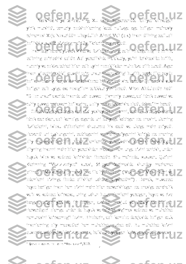 Naqshbandiya   tariqatining   XU   asrda   Samarqandda   faoliyat   ko‘rsatgan
yirik   murshidi,   temuriy   podshohlarning   katta   nufuzga   ega   bo‘lgan   ma’naviy
rahnamosi Xoja Nosuriddin Ubaydulloh Ahrori Vali (q.s.) inson dilining taalluqli
bo‘lishi xususida o‘zining ma’rifiy fikrlarini bayon etadi.
Insondagi barcha yuksak xislat va fazilatlari uning qalbi holatiga bog‘liq bo‘lib,
qalbning   qo‘riqchisi   aqldir.   Aql   yaratilishda   malakutiy,   ya’ni   farishtasifat   bo‘lib,
nuroniy va pokiza tabiati bilan qalb uyini nopoklikdan muhofaza qilib turadi. Agar
inson   xilqatini   tashkil   etuvchi   to‘rt   unsur   mutanosibligi   buzilib,   tanda   illat   paydo
bo‘lsa   -   buning   natijasida   nurdan   iborat   bo‘lgan   aql   xira   tortadi.   Qo‘riqchisi   sust
bo‘lgan   qalb   uyiga   esa   nosog‘lom   tafakkur   yo‘l   topadi.   Mirzo   Abdulqodir   Bedil
“CHor unsur” asarida insonda uch quvvat – jismoniy quvvat, aql-idrok quvvati va
ruhiy quvvat mujassam bo‘lsagina, u oliy maqsadga erisha oladi, deb ta’lim beradi.
Go‘dak   ulg‘aya   borgan   sari   o‘zi   yashayotgan   olamni,   atrof-muhitni   yaxshiroq
idrok etar ekan, aqli kamolga etganda uni dunyoga keltirgan ota-onasini, ularning
fazilatlarini,   ixlosu   e’tiborlarini   chuqurroq   his   etadi   va   ularga   mehr   qo‘yadi.
Farzandi   uni   tushunganini,   qadrlaganini   va   mehr   qo‘yganini   ko‘rish   ota-onaning
oliy   maqsadlaridan   biri.   Butun   olamlarning   yaratuvchisi   bo‘lmish   Parvardigori
oliyning insonni  mehr  bilan  yaratishdan  maqsadi  ham  unga o‘zini  tanitish,  undan
buyuk   ixlos   va   sadoqat   ko‘rishdan   iboratdir.   Shu   ma’noda,   xususan,   Qur’oni
Karimning   “Vaz-z-zoriyot”   surasi,   56-oyati   karimasida   shunday   marhamat
qilinadi: “Mo xalaqtul jinna val insa illa liya’buduni” (Mazmuni: “Men jinlarni va
odamlarni   o‘zimga   ibodat   qilishlari   uchungina   yaratdim”) 1
.   Demak,   muvaqqat
hayot   berilgan   inson   ham   o‘zini   mehr   bilan   parvarishlagan   ota-onasiga   qanchalik
vafo   va   sadoqat   ko‘rsatsa,   uning   uchun   butun   olamlarni   yaratgan,   hayot   va   rizq
bergan,   to‘g‘ri   yo‘l   va   ilm   bergan,   azaldan   mavjud   va   abadiy   bor   bo‘lgan
Parvardigori   olamga   undan-da   buyuk   va   ta’rifga   sig‘mas   sadoqat   va   muhabbat
namunasini   ko‘rsatmog‘i   lozim.   Binobarin,   aqli   kamolot   darajasida   bo‘lgan   etuk
insonlarning   oliy   maqsadlari   ham   muhabbat,   qurbat   edi.   Bu   muhabbat   ko‘zni
quvontiruvchi   go‘zal   ko‘zaga   emas,   balki   uni   yasagan   ko‘zagarga,   qalbga   zavq-
1
 Қуръони карим.-Тошкент: “Маънавият”, 2002.
4 