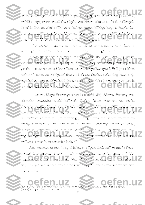 Dil bo‘sh turmaydi. Barcha haqiqat haqida so‘z yurituvchilar bir fikrda yakdillarki,
ma’rifat   Payg‘ambar   sallollohu   alayhi   vasallamga   tobe’liksiz   hosil   bo‘lmaydi.
Tobe’ bo‘lish esa tobe’ bo‘lish zarur bo‘lgan narsani bilishga bog‘liq. Payg‘ambar
alayhissalomning esa so‘zlari, fe’llari va hollari bor. Ul zoti sharifning (a) so‘zlari
tilga bog‘liq, fe’llari zohirga bog‘liq, hollari esa botinga bog‘liq.
            Demak, kamolotga intilgan inson dilida basharning yagona komil farzandi
va uning barcha sifatlarini kasb etish uchun intilish bo‘lmog‘i lozimdir.
Yassaviya tariqatining   mashhur  Shayxlaridan XVI asrda Markaziy Osiyo,
xususan,   Samarqand   ijtimoiy   hayoti,   ilmiy-ma’rifiy   va   madaniy   taraqqiyotida
yorqin iz qoldirgan mutafakkir alloma Hazrati Shayx Xudoydodi Vali (q.s.) islom
dinining insonparvar mohiyatini chuqur idrok etar ekanlar, o‘zlarining butun ongli
hayotlari va ilmiy salohiyatlarini shu din asoslarini targ‘ib etish va uning vositasida
jamiyatni tarbiyalash ishiga bag‘ishladilar.   
                      Hazrati   Shayx   Yassaviya   tariqati   asoschisi   Xoja   Ahmad   Yassaviy   kabi
islomning   muqaddas   kitobi   bo‘lmish   Qur’oni   karim   mazmuni   va   shariat
ahkomlarining targ‘ibotchisi,oddiy xalqning islom  ma’rifatini egallashi  uchun jon
kuydirgan shaxs edilar. Ammo, o‘zlarining xos suhbatdoshlari, muridlari davrasida
esa   ma’rifat   sirlarini   chuqurroq   bilishga,   uning   mohiyatini   qalban   teranroq   his
etishga   chorlovchi   alloma   ham   edilar.   Bu   ma’no   Hazratning   har   bir   so‘zlarida,
asarlarida,   amallarida   aks   etar   edi.   Alloma   hayoti   va   faoliyati   tafsilotlariga
bag‘ishlangan “Hazrat Xudoydodi Vali maqomotlari” asari ham bu haqda kengroq
ma’lumot beruvchi manbalardan biridir. 7
Asar mazmuni asosan forsiy tilda bayon etilgan. Unda turli voqea, hodisalar
vositasi   bilan   Hazrati   Shayxning   o‘z   muridlari,   suhbatdoshlariga   pand-o‘gitlar
berganliklari haqida hikoya qilinadi. Matn o‘rtalarida esa sa’j, bayt, hikmat, g‘azal,
naql,   hikoyat   sarlavhalari   bilan   turkiy   va   forsiy   tillarda   badiiy   yaratmalar   ham
joylashtirilgan. 
7
Улуғ авлиё. Шайх Бобо Худойдоди Вали. – Тошкент: “OZBEKISTON”, 2017. Қаранг: барча ҳавола 
(цитата)лар шу манбадан келтирилади.
7 
