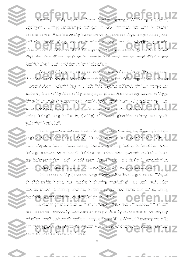 Asarning   asosiy   mazmuni   butun   borliqni   yaratgan   Allohning   sifatlarini,
tajalliysini,   Uning   bandalariga   bo‘lgan   cheksiz   himmati,   latofatini   ko‘rsatish
asosida boradi. Adib tasavvufiy tushuncha va istilohlardan foydalangan holda, ishq
ahli   ahvoliyatini   o‘ziga   xos   tarzda   talqin   qilishga   urinadi.   Misralardagi   tasvir-
ifodalar Hazrati Mashrab, So‘fi Allohyorlarning talqin-tasniflariga monand. Xudo
diydorini   chin   dildan   istash   va   bu   borada   bori   maxluqot   va   mavjudlikdan   voz
kechish ahvolotlari ichki dard bilan ifoda etiladi.
                   Asarda so‘fiylikning axloq qoidalari haqida ko‘plab fikrlar bayon qilinadi.
Bir o‘rinda adib Shayx tilidan “CHunonchi, buyuradurlarki”,  degan jumlalar bilan
Hazrat   Azizon   fikrlarini   bayon   qiladi:   ”Va   buyurar   edilarki,   bir   kun   menga   arz
ettilarki, falon so‘fiy falon so‘fiy bilan janjal qilibdi. Men shunday dedim: So‘fiyga
birov bilan urishish yarashmaydi, zeroki, janjal qilish husni xulq egalarining odati
emas, aksincha, so‘fiy doim  o‘z nafsi  bilan urush   qilishi  kerak. Agar  mosivodan
uning   ko‘ngli   tang   bo‘lsa-da,   (so‘fiy)   o‘z   qahru   g‘azabini   nahang   kabi   yutib
yuborishi kerakdur“.
           Pirning maqsadi dastlab inson o‘zini anglashi, shundagina, Xudoni, borliqni
anglashi lozimligi haqidadir. Pir o‘z fikrida davom etarkan, ishq ahli ko‘rinishlarini
ham   o‘zgacha   talqin   etadi.   Uning   fikricha,   ularning   tashqi   ko‘rinishlari   kishi
ko‘ziga   xomush   va   achinarli   ko‘rinsa-da,   aslan   ular   quvonch   mukofoti   bilan
rag‘batlangandirlar:   “Saj’:   zeroki   agar   ular   zohirda   firoq   dashtida   sargardonlar,
ammo ma’no jihatdan barchalari habib vaslidan shokir va quvonchdadirlar”.
            Pir boshqa so‘fiy ijodkorlar singari tavhid falsafasini ilgari suradi: “Vujud
(borliq)   aslida   birdir,   bas,   barcha   borliqning   mavjudligi   Haq   taolo   vujudidan
boshqa   emas”.   Olimning   fikricha,   ko‘rinib   turgan   neki   narsa   bor   bo‘lsa,   uning
barchasi Haq taoloning mazharlari (ko‘rinishlari)dir.
Hazratning manoqiblarida   “Ishq”, “Faqr”, “Saxovat”, “Tavakkul” “Ishfoq”
kabi   boblarda   tasavvufiy   tushunchalar   chuqur   falsafiy   mushohadalar   va   hayotiy
misollar   orqali  tushuntirib  beriladi.  Buyuk  Shayx  Xoja  Ahmad  Yassaviy   ma’rifat
ilmini yoygan bo‘lsa, Bobo Xudoydodi Vali bu tushunchani ilmiy nuqtai nazardan
sharhlab, izohlab tushuntirib beradi. 
8 