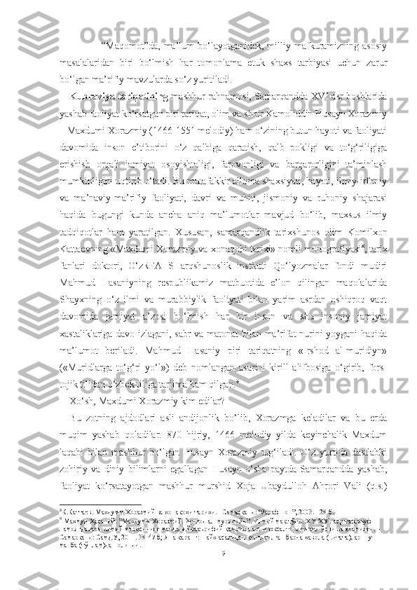                         “Maqomot”da,   ma’lum  bo‘layotganidek,  milliy  mafkuramizning  asosiy
masalalaridan   biri   bo‘lmish   har   tomonlama   etuk   shaxs   tarbiyasi   uchun   zarur
bo‘lgan ma’rifiy mavzularda so‘z yuritiladi. 
Kubraviya tariqatining   mashhur rahnamosi, Samarqandda XVI asr boshlarida
yashab faoliyat ko‘rsatgan piri tariqat, olim va shoir Kamoliddin Husayn Xorazmiy
– Maxdumi Xorazmiy (1466-1551 melodiy) ham o‘zining butun hayoti va faoliyati
davomida   inson   e’tiborini   o‘z   qalbiga   qaratish,   qalb   pokligi   va   to‘g‘riligiga
erishish   orqali   jamiyat   osoyishtaligi,   farovonligi   va   barqarorligini   ta’minlash
mumkinligini uqtirib o‘tadi. Bu mutafakkir alloma shaxsiyati, hayoti, ilmiy-irfoniy
va   ma’naviy-ma’rifiy   faoliyati,   davri   va   muhiti,   jismoniy   va   ruhoniy   shajarasi
haqida   bugungi   kunda   ancha   aniq   ma’lumotlar   mavjud   bo‘lib,   maxsus   ilmiy
tadqiqotlar   ham   yaratilgan.   Xususan,   samarqandlik   tarixshunos   olim   Komilxon
Kattaevning «Maxdumi Xorazmiy va xonaqohi tarixi» nomli monografiyasi 8
, tarix
fanlari   doktori,   O‘zRFA   SHarqshunoslik   instituti   Qo‘lyozmalar   fondi   mudiri
Mahmud   Hasaniyning   respublikamiz   matbuotida   e’lon   qilingan   maqolalarida
Shayxning   o‘z   ilmi   va   murabbiylik   faoliyati   bilan   yarim   asrdan   oshiqroq   vaqt
davomida   jamiyat   a’zosi   bo‘lmish   har   bir   inson   va   shu   insoniy   jamiyat
xastaliklariga davo izlagani, sabr va matonat bilan ma’rifat nurini yoygani haqida
ma’lumot   beriladi.   Mahmud   Hasaniy   piri   tariqatning   «Irshod   al-muridiyn»
(«Muridlarga   to‘g‘ri   yo‘l»)   deb   nomlangan   asarini   kirill   alifbosiga   o‘girib,   fors-
tojik tilidan o‘zbek tiliga tarjima ham qilgan. 9
Xo‘sh, Maxdumi Xorazmiy kim edilar?
Bu   zotning   ajdodlari   asli   andijonlik   bo‘lib,   Xorazmga   keladilar   va   bu   erda
muqim   yashab   qoladilar.   870   hijriy,   1466   melodiy   yilda   keyinchalik   Maxdum
laqabi   bilan   mashhur   bo‘lgan   Husayn   Xorazmiy   tug‘iladi.   O‘z   yurtida   dastlabki
zohiriy   va   diniy   bilimlarni   egallagan   Husayn   o‘sha   paytda   Samarqandda   yashab,
faoliyat   ko‘rsatayotgan   mashhur   murshid   Xoja   Ubaydulloh   Ahrori   Vali   (q.s.)
8
К.Каттаев. Махдуми Хоразмий ва хонақоҳи тарихи. –Самарқанд: “Зарафшон”, 2003. 128 б.
9
 Маҳмуд Ҳасаний. ”Махдуми Хоразмий. Иршод ал-муридийн”. Илмий мақ.тўпл.:ХУ-ХУ1 аср тасаввуф 
намояндалари илмий меросининг маънавий-маърифий қадриятларни юксалтиришдаги ўрни ва аҳамияти. –
Самарқанд: СамДУ, 2011. 38-47 б; Яна қаранг: шайх асаридан келтирилган барча ҳавола (цитата)лар шу 
манба (тўплам)дан олинди.
9 