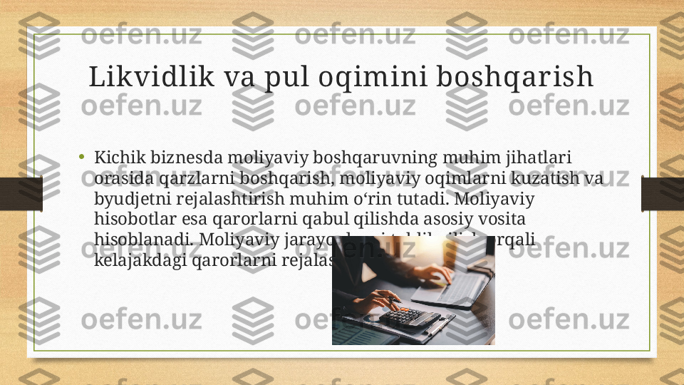 Lik vidlik  va pul oqimini boshqar ish
•
Kichik biznesda moliyaviy boshqaruvning muhim jihatlari 
orasida qarzlarni boshqarish, moliyaviy oqimlarni kuzatish va 
byudjetni rejalashtirish muhim o‘rin tutadi. Moliyaviy 
hisobotlar esa qarorlarni qabul qilishda asosiy vosita 
hisoblanadi. Moliyaviy jarayonlarni tahlil qilish orqali 
kelajakdagi qarorlarni rejalashtirish mumkin. 