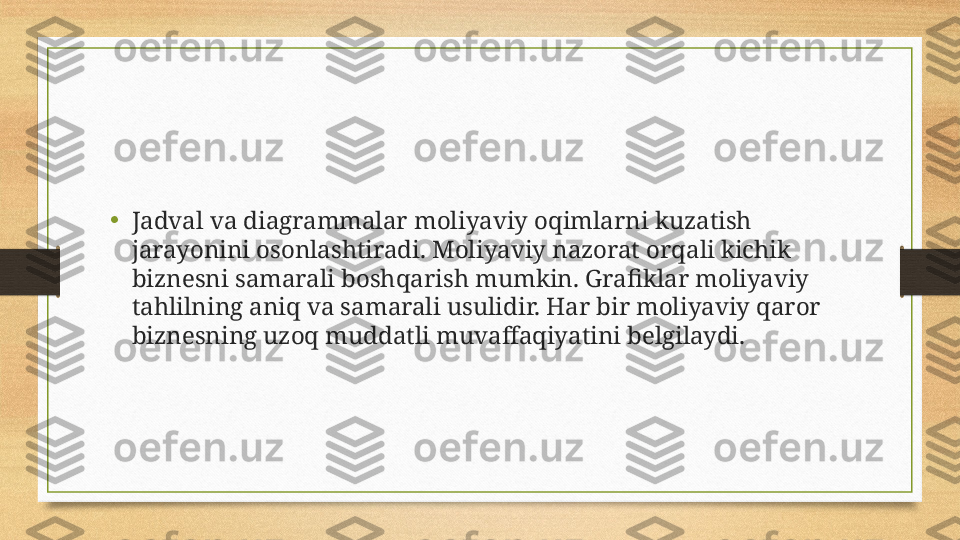 •
Jadval va diagrammalar moliyaviy oqimlarni kuzatish 
jarayonini osonlashtiradi. Moliyaviy nazorat orqali kichik 
biznesni samarali boshqarish mumkin. Grafiklar moliyaviy 
tahlilning aniq va samarali usulidir. Har bir moliyaviy qaror 
biznesning uzoq muddatli muvaffaqiyatini belgilaydi. 