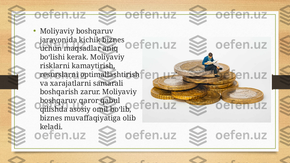 •
Moliyaviy boshqaruv 
jarayonida kichik biznes 
uchun maqsadlar aniq 
bo‘lishi kerak. Moliyaviy 
risklarni kamaytirish, 
resurslarni optimallashtirish 
va xarajatlarni samarali 
boshqarish zarur. Moliyaviy 
boshqaruv qaror qabul 
qilishda asosiy omil bo‘lib, 
biznes muvaffaqiyatiga olib 
keladi. 