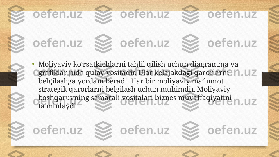 •
Moliyaviy ko‘rsatkichlarni tahlil qilish uchun diagramma va 
grafiklar juda qulay vositadir. Ular kelajakdagi qarorlarni 
belgilashga yordam beradi. Har bir moliyaviy ma’lumot 
strategik qarorlarni belgilash uchun muhimdir. Moliyaviy 
boshqaruvning samarali vositalari biznes muvaffaqiyatini 
ta’minlaydi. 