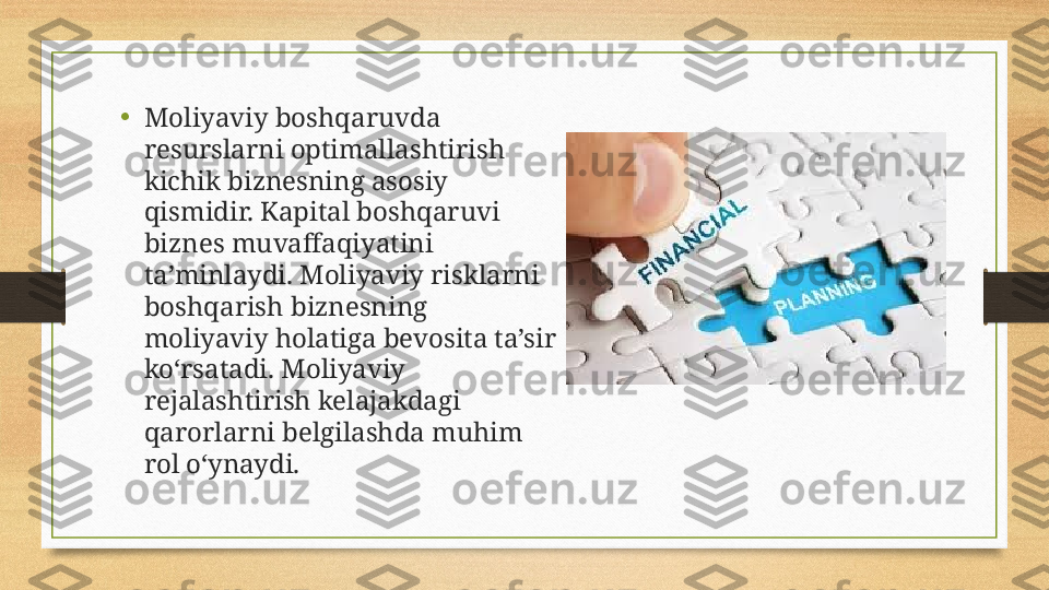 •
Moliyaviy boshqaruvda 
resurslarni optimallashtirish 
kichik biznesning asosiy 
qismidir. Kapital boshqaruvi 
biznes muvaffaqiyatini 
ta’minlaydi. Moliyaviy risklarni 
boshqarish biznesning 
moliyaviy holatiga bevosita ta’sir 
ko‘rsatadi. Moliyaviy 
rejalashtirish kelajakdagi 
qarorlarni belgilashda muhim 
rol o‘ynaydi. 