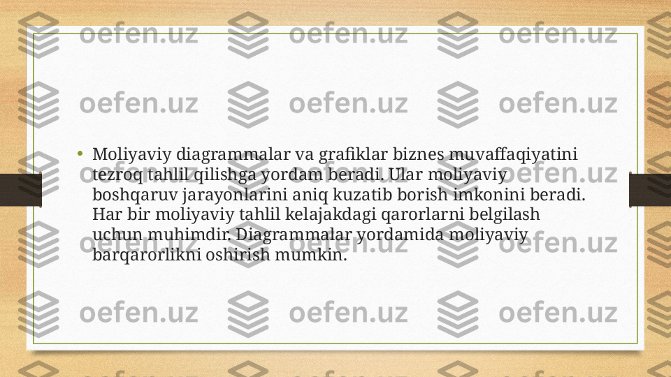 •
Moliyaviy diagrammalar va grafiklar biznes muvaffaqiyatini 
tezroq tahlil qilishga yordam beradi. Ular moliyaviy 
boshqaruv jarayonlarini aniq kuzatib borish imkonini beradi. 
Har bir moliyaviy tahlil kelajakdagi qarorlarni belgilash 
uchun muhimdir. Diagrammalar yordamida moliyaviy 
barqarorlikni oshirish mumkin. 