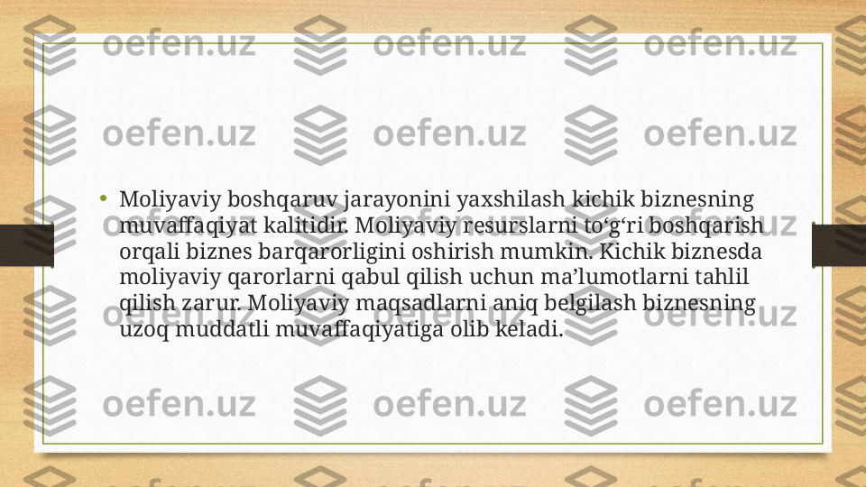 •
Moliyaviy boshqaruv jarayonini yaxshilash kichik biznesning 
muvaffaqiyat kalitidir. Moliyaviy resurslarni to‘g‘ri boshqarish 
orqali biznes barqarorligini oshirish mumkin. Kichik biznesda 
moliyaviy qarorlarni qabul qilish uchun ma’lumotlarni tahlil 
qilish zarur. Moliyaviy maqsadlarni aniq belgilash biznesning 
uzoq muddatli muvaffaqiyatiga olib keladi. 