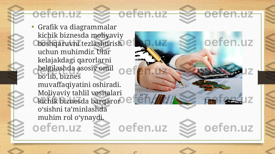 •
Grafik va diagrammalar 
kichik biznesda moliyaviy 
boshqaruvni tezlashtirish 
uchun muhimdir. Ular 
kelajakdagi qarorlarni 
belgilashda asosiy omil 
bo‘lib, biznes 
muvaffaqiyatini oshiradi. 
Moliyaviy tahlil vositalari 
kichik biznesda barqaror 
o‘sishni ta’minlashda 
muhim rol o‘ynaydi. 