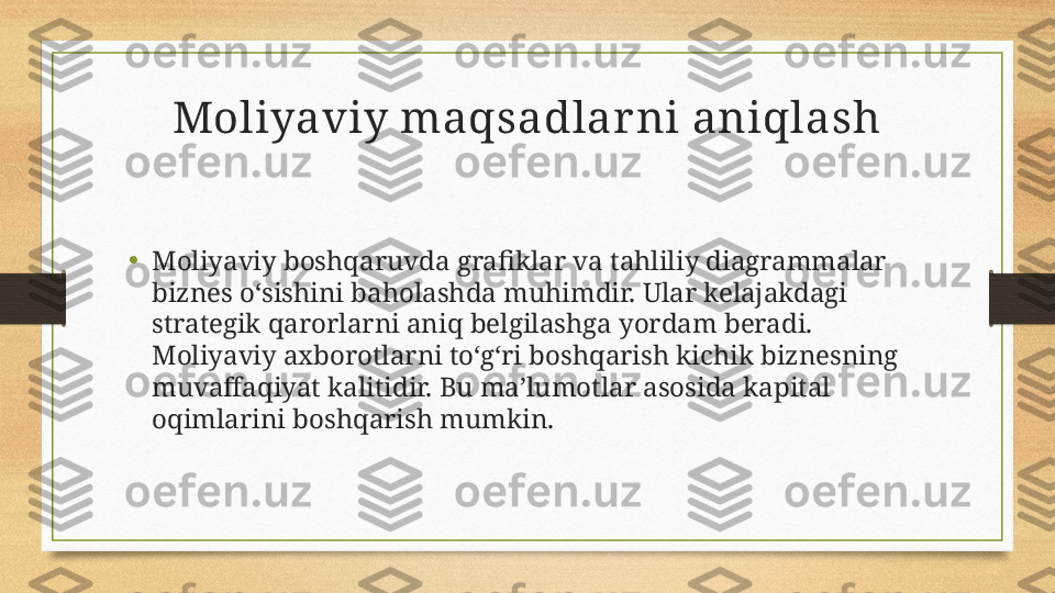 Moliyaviy maqsadlar ni aniqlash
• Moliyaviy boshqaruvda grafiklar va tahliliy diagrammalar 
biznes o‘sishini baholashda muhimdir. Ular kelajakdagi 
strategik qarorlarni aniq belgilashga yordam beradi. 
Moliyaviy axborotlarni to‘g‘ri boshqarish kichik biznesning 
muvaffaqiyat kalitidir. Bu ma’lumotlar asosida kapital 
oqimlarini boshqarish mumkin. 