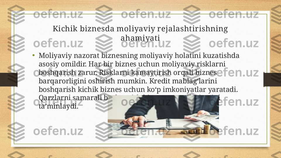 Kichik biznesda moliyaviy r ejalashtir ishning 
ahamiyat i
•
Moliyaviy nazorat biznesning moliyaviy holatini kuzatishda 
asosiy omildir. Har bir biznes uchun moliyaviy risklarni 
boshqarish zarur. Risklarni kamaytirish orqali biznes 
barqarorligini oshirish mumkin. Kredit mablag‘larini 
boshqarish kichik biznes uchun ko‘p imkoniyatlar yaratadi. 
Qarzlarni samarali boshqarish biznes muvaffaqiyatini 
ta’minlaydi. 