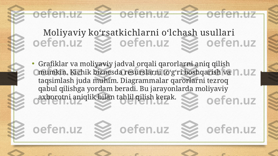 Moliyaviy ko‘rsat kichlarni o‘lchash usullari
•
Grafiklar va moliyaviy jadval orqali qarorlarni aniq qilish 
mumkin. Kichik biznesda resurslarni to‘g‘ri boshqarish va 
taqsimlash juda muhim. Diagrammalar qarorlarni tezroq 
qabul qilishga yordam beradi. Bu jarayonlarda moliyaviy 
axborotni aniqlik bilan tahlil qilish kerak. 