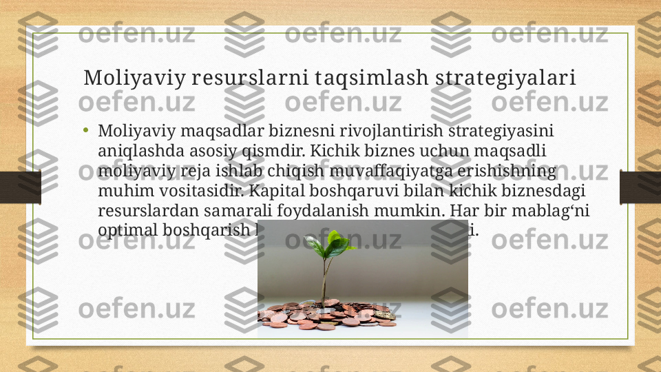 Moliyaviy resurslarni t aqsimlash st rat egiyalari
•
Moliyaviy maqsadlar biznesni rivojlantirish strategiyasini 
aniqlashda asosiy qismdir. Kichik biznes uchun maqsadli 
moliyaviy reja ishlab chiqish muvaffaqiyatga erishishning 
muhim vositasidir. Kapital boshqaruvi bilan kichik biznesdagi 
resurslardan samarali foydalanish mumkin. Har bir mablag‘ni 
optimal boshqarish biznesni o‘sishga olib keladi. 