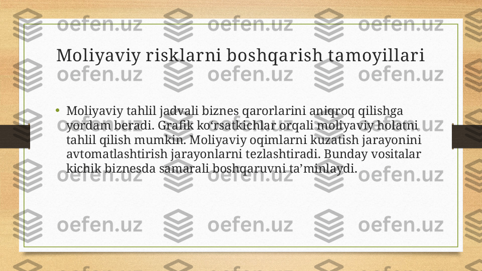 Moliyaviy risk lar ni boshqarish t amoyillari
•
Moliyaviy tahlil jadvali biznes qarorlarini aniqroq qilishga 
yordam beradi. Grafik ko‘rsatkichlar orqali moliyaviy holatni 
tahlil qilish mumkin. Moliyaviy oqimlarni kuzatish jarayonini 
avtomatlashtirish jarayonlarni tezlashtiradi. Bunday vositalar 
kichik biznesda samarali boshqaruvni ta’minlaydi. 