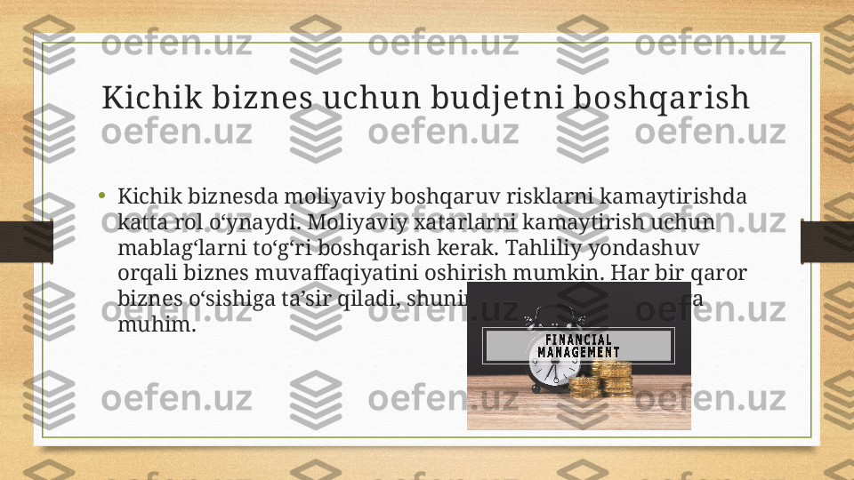 Kichik  biznes uchun budjet ni boshqar ish
•
Kichik biznesda moliyaviy boshqaruv risklarni kamaytirishda 
katta rol o‘ynaydi. Moliyaviy xatarlarni kamaytirish uchun 
mablag‘larni to‘g‘ri boshqarish kerak. Tahliliy yondashuv 
orqali biznes muvaffaqiyatini oshirish mumkin. Har bir qaror 
biznes o‘sishiga ta’sir qiladi, shuning uchun maqsadli reja 
muhim. 