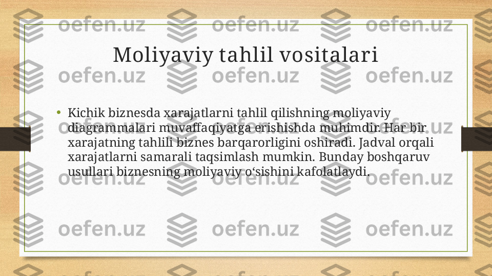 Moliyaviy t ahlil vosit alar i
•
Kichik biznesda xarajatlarni tahlil qilishning moliyaviy 
diagrammalari muvaffaqiyatga erishishda muhimdir. Har bir 
xarajatning tahlili biznes barqarorligini oshiradi. Jadval orqali 
xarajatlarni samarali taqsimlash mumkin. Bunday boshqaruv 
usullari biznesning moliyaviy o‘sishini kafolatlaydi. 