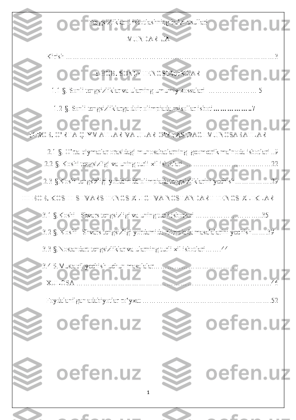 Tengsizliklarni isbotlashning ba’zi usullari
MUNDARIJA
Kirish ………………………………………………………………………………3
I-BOB. SONLI TENGSIZLIKLAR
          1.1-§. Sonli tengsizliklar va ularning umumiy xossalari  ………………… 5
       1.2- § .   Sonli tengsizliklarga doir olimpiada misollar isboti ……………..7
II-BOB. O’RTA QIYMATLAR VA ULAR O’RTASIDAGI MUNOSABATLAR
2.1-§. O’rta qiymatlar orasidagi munosabatlarning  geometrik ma’noda isbotlari ..9
2.2- § . Koshi tengsizligi va uning turli xil isbotlari  ……..…………………...……22
2.3- § .Koshi tengsizligi yordamida olimpiada tengsizliklarini yechish…………….29
III-BOB. KOSHI-SHVARS TENGSIZLIGI VA NOSTANDART TENGSIZLIKLAR
              3.1-§.Koshi –Shvars tengsizligi va uning turli isbotlari ………………………..35
              3.2-§. Koshi –Shvars tengsizligi yordamida olimpiada masalalarini yechish…….39
              3.3-§.Nostandart tengsizliklar va ularning turli xil isbotlari…….44
              3.4-$.Mustaqil yechish uchun masalalar……………………………….
XULOSA …………………………………………………………………….…...46
Foydalanilgan adabiyotlar ro‘yxat …………….………………………………….52
1 