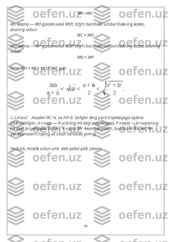 MH  <MC
MC   kesma —  MO   gipotenuzali  MOC   to‘g‘ri burchakli uchburchakning kateti, 
shuning uchun
MC  <  MO
MO   kesma —  MP   gipotenuzali  MOP   to‘g‘ri burchakli uchburchakning kateti, shuning
uchun
MO  <  MP
Ya’ni,  MH  <  MC <  MO  <  MP , yoki
2.2.misol       Asoslari BC=a    va AD=b    bo‘lgan teng yonli trapetsiyaga aylana
ichki chizilgan. H   nuqta — B   uchning AD   dagi proyeksiyasi, P   nuqta — H nuqtaning 
AB  dagi proyeksiyasi bo‘lsin.  F nuqta BH    kesmada yotsin, bunda FH=AH. AB, BH,  ,????????????
   kesmalarni toping va o‘sish tartibida yozing.
Y echish :  Aniqlik uchun a<b    deb qabul qilib olamiz .
10 