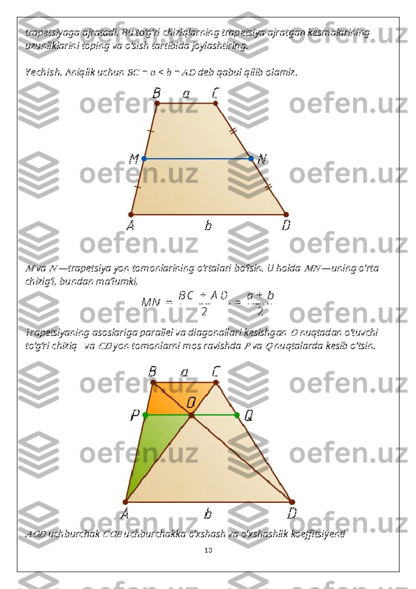 trapetsiyaga ajratadi. Bu to‘g‘ri chiziqlarning trapetsiya ajratgan kesmalarining 
uzunliklarini toping va o‘sish tartibida joylashtiring.
Y echish.   Aniqlik uchun  ????????????   =  ??????  <  ??????   =  ????????????   deb qabul qilib olamiz .??????
  va 	??????   —trapetsiya yon tomonlarining o‘rtalari bo‘lsin. U holda 	????????????   —uning o‘rta 
chizig‘i, bundan ma’lumki,
Trapetsiyaning asoslariga parallel va diagonallari kesishgan 	
??????   nuqtadan o‘tuvchi 
to‘g‘ri chiziq     va 	
????????????   yon tomonlarni mos ravishda 	??????   va 	??????   nuqtalarda kesib o‘tsin.	
??????????????????
  uchburchak 	??????????????????   uchburchakka o‘xshash va o‘xshashlik koeffitsiyenti
13 