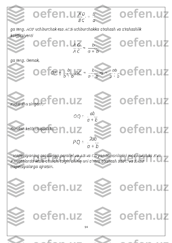 ga teng.  ??????????????????   uchburchak esa  ??????????????????   uchburchakka o‘xshash va o‘xshashlik 
koeffitsiyenti
ga teng. Demak,
xuddi shu singari ,
Bundan kelib chiqadi-ki,
Trapetsiyaning asoslariga parallel va  ????????????   va  ????????????   yon tomonlarini mos ravishda ??????   va	
??????
  nuqtalarda kesib o‘tuvchi to‘g‘ri chiziq uni o‘zaro o‘xshash  ????????????????????????   va  ????????????????????????  
trapetsiyalarga ajratsin.
14 
