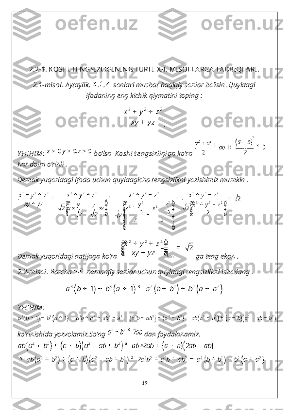 2.2-$.   KOSHI  TEN GSIZLIGIN IN G TURLI  X IL MISOLLA RGA  TA DBIQLA RI.
2.1-misol.  Aytaylik,  , ,  sonlari musbat haqiqiy sonlar bo’lsin .Quyidagi
ifodaning eng kichik qiymatini toping :
.
Y ECHI M:   bo’lsa   K oshi t e ngsizligiga  ko’ra      
har doim o’rinli .
Demak yuqoridagi ifoda uchun quyidagicha tengsizlikni yozishimiz mumkin .
Demak yuqoridagi natijaga ko’ra    ga teng ekan .
2.2-misol.  Barcha   nomanfiy sonlar uchun quyidagi tengsizlikni isbotlang .
Y ECHI M:
ko’rinishida yozvolamiz.So’ng   dan foydalanamiz.
19 