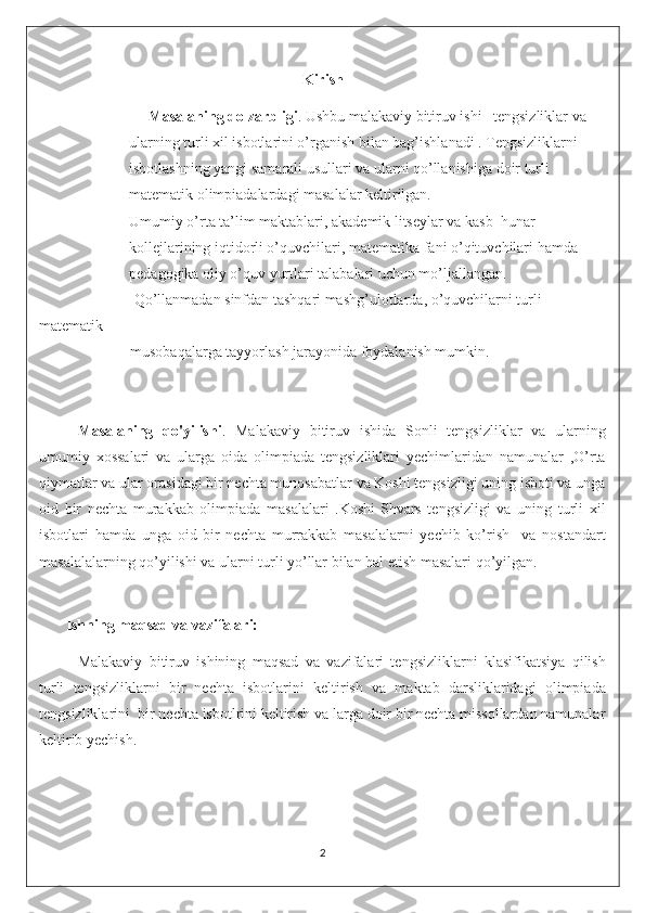 Kirish
                     Masalaning dolzarbligi . Ushbu malakaviy bitiruv ishi   tengsizliklar va     
                ularning turli xil isbotlarini o’rganish bilan bag’ishlanadi . Tengsizliklarni 
                isbotlashning yangi samarali usullari va ularni qo’llanishiga doir turli 
                matematik olimpiadalardagi masalalar keltirilgan. 
                Umumiy o’rta ta’lim maktablari, akademik litseylar va kasb–hunar
                kollejlarining iqtidorli o’quvchilari, matematika fani o’qituvchilari hamda
                pedagogika oliy o’quv yurtlari talabalari uchun mo’ljallangan. 
                         Qo’llanmadan sinfdan tashqari mashg’ulotlarda, o’quvchilarni turli 
matematik                
                        musobaqalarga tayyorlash jarayonida foydalanish mumkin.
Masalaning   qo'yilishi .   Malakaviy   bitiruv   ishida   Sonli   tengsizliklar   va   ularning
umumiy   xossalari   va   ularga   oida   olimpiada   tengsizliklari   yechimlaridan   namunalar   ,O’rta
qiymatlar va ular orasidagi bir nechta munosabatlar va Koshi tengsizligi uning isboti va unga
oid   bir   nechta   murakkab   olimpiada   masalalari   .Koshi-Shvars   tengsizligi   va   uning   turli   xil
isbotlari   hamda   unga   oid   bir   nechta   murrakkab   masalalarni   yechib   ko’rish     va   nostandart
masalalalarning qo’yilishi va ularni turli yo’llar bilan hal etish masalari qo’yilgan. 
       Ishning maqsad va vazifalari: 
Malakaviy   bitiruv   ishining   maqsad   va   vazifalari   tengsizliklarni   klasifikatsiya   qilish
turli   tengsizliklarni   bir   nechta   isbotlarini   keltirish   va   maktab   darsliklaridagi   olimpiada
tengsizliklarini  bir nechta isbotlrini keltirish va larga doir bir nechta missollardan namunalar
keltirib yechish.
2 