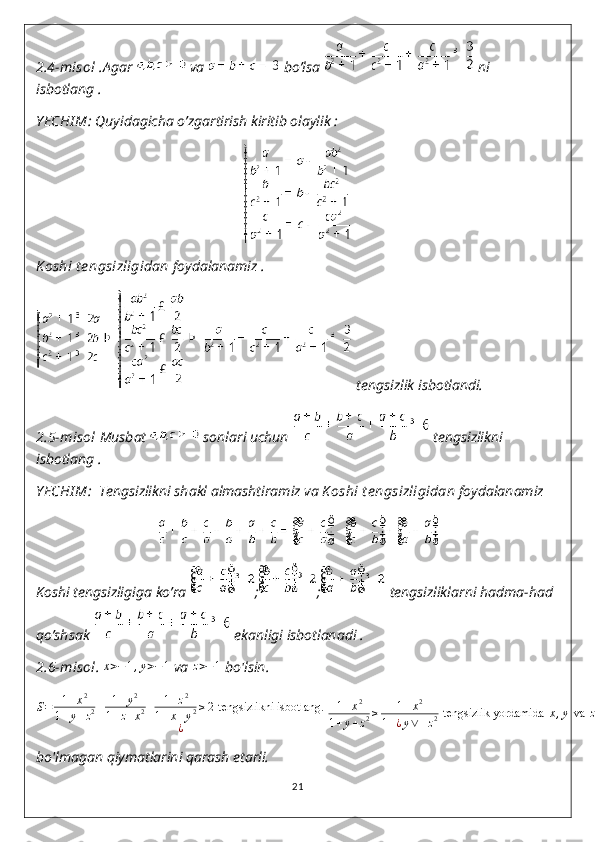 2 . 4-misol . Agar   va   bo’lsa   ni 
isbotlang .
Y ECHI M:  Quyidagicha o’zgartirish kiritib olaylik :
K oshi t e ngsizligidan  foydalanamiz .
 tengsizlik isbotlandi.
2.5-misol  Musbat   sonlari uchun   tengsizlikni 
isbotlang .
Y ECHI M:   Tengsizlikni shakl almashtiramiz va  K oshi t e ngsizligidan  foydalanamiz 
Koshi tengsizligiga ko’ra  ; ;  tengsizliklarni hadma-had 
qo’shsak   ekanligi isbotlanadi .
2.6-misol . x>−1,y>−1  va 	z>−1  bo'lsin.	
S=	1+x2	
1+y+z2+	1+y2	
1+z+x2+	1+z2	
1+x+y2≥2 tengsizlikni isbotlang.	 	
¿	
1+x2	
1+y+z2≥	1+x2	
1+¿y∨+z2 tengsizlik yordamida	 x,y va	 z ning manfiy	 ¿
bo'lmagan qiymatlarini qarash etarli.
21 