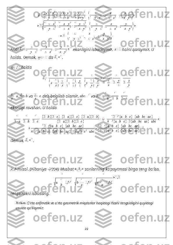 S=	1+z+x2	
1+y+z2+1+x+y2	
1+z+x2+1+y+z2	
1+x+y2−(	
z	
1+y+z2+	x	
1+z+x2+	y	
1+x+y2)≥	
≥33
√
1+z+x2	
1+y+z2⋅1+x+y2	
1+z+x2⋅1+y+z2	
1+x+y2−(	
z	
1+y+z2+	x	
1+z+x2+	y	
1+x+y2)≥	
≥3−(	
z	
1+y+z2+	x	
1+z+x2+	y	
1+x+y2).Endi  S
1 = z
1 + y + z 2 + x
1 + z + x 2 + y
1 + x + y 2 ≤ 1
 ekanligini isbotlaymiz. 
x=0   holni qaraymiz. U 
holda. Demak, 	
xyz	=0  da  S
1 ≤ 1
.
xyz ≠ 0
 holda
S
1 = 1	
(
x + 1
x	) + z
x + 1	(
z + 1
z	) + y
z + 1	(
y + 1
y	) + x
y ≤ 1
2 + z
x + 1
2 + y
z + 1
2 + x
y	
x
y=	a,y
z=b
 va  z
x = c
 deb belgilab olamiz. 	abc	=1  va  S
1 = 1
2 + a + 1
2 + b + 1
2 + c
ekanligi ravshan.  U holda
1
2 + a + 1
2 + b + 1
2 + c = ( 2 + b ) ( 2 + c ) + ( 2 + a ) ( 2 + c ) + ( 2 + a ) ( 2 + b )
( 2 + a ) ( 2 + b ) ( 2 + c ) = ¿ = 12 + 4 ( a + b + c ) + ( ab + bc + ac )
8 + 4 ( a + b + c ) + 2 ( ab + bc + ac ) + abc ≤
≤ 12 + 4 ( a + b + c ) + ( ab + bc + ac )
8 + 4 ( a + b + c ) + ( ab + bc + ac ) + 3 3	
√
a 2
b 2
c 2
+ abc = 12 + 4 ( a + b + c ) + ( ab + bc + ac )
12 + 4 ( a + b + c ) + ( ab + bc + ac ) = 1.
Demak, 	
S1≤1 .
2.7-misol .   (Albaniya -2004) Musbat 	
a,b,c  sonlarning ko'paytmasi birga teng bo'lsa,
1	
√
a + 1
b + 0,64 + 1	√
b + 1
c + 0,64 + 1	√
c + 1
a + 0,64 ≥ 1,2
tengsizlikni isbotlang.
Yechim :
O'rta arifmetik va o'rta geometrik miqdorlar haqidagi Koshi tengsizligini quyidagi 
usulda qo'llaymiz:
22 