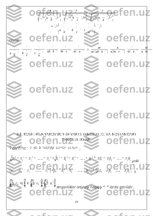 0,6	
√0,36	(a+1
b+0,64	)
+	0,6	
√0,36	(b+1
c+0,64	)
+	0,6	
√0,36	(c+1
a+0,64	)
≥	
≥1,2	
(	
1	
a+1
b+1
+	1	
b+1
c+1
+	1	
c+1
a+1)
=1,2Chunki
1
a + 1
b + 1 + 1
b + 1
c + 1 + 1
c + 1
a + 1 = 1
ab + b + 1 + 1
bc + c + 1 + 1
ac + a + 1 = ¿ = ac
ac ( ab + b + 1 ) + a
a ( bc + c + 1 ) + 1
ac + a + 1 = ac
a + ac + 1 + a
1 + ac + a + 1
ac + a + 1 = 1
3-$. KOSHI-BUN Y A KOVSKIY -SHVA RTS TEN GSIZLI GI  VA  N OSTA NDA RT
TEN GSIZLIKLA R.
   :
 yoki 
 
 tengsizliklar ixtiyoriy haqiqiy   larda o’rinlidir .
23 