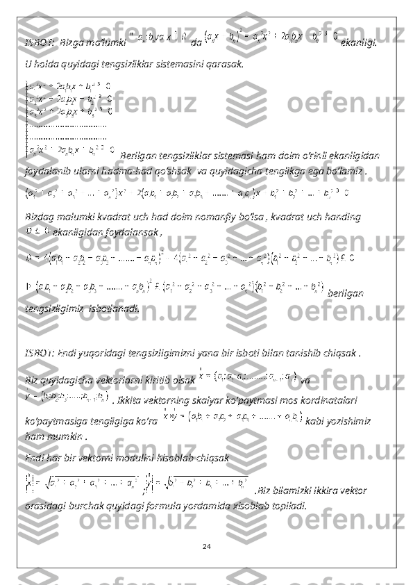 I SBOT:   Bizga ma’lumki   da   ekanligi.
U holda quyidagi tengsizliklar sistemasini qarasak.
  Berilgan tengsizliklar sistemasi ham doim o’rinli ekanligidan 
foydalanib ularni hadma-had qo’shsak  va quyidagicha tenglikga ega bo’lamiz .
Bizdag malumki kvadrat uch had doim nomanfiy bo’lsa , kvadrat uch handing
 ekanligidan foydalansak ,
 berilgan 
tengsizligimiz  isbotlanadi.
I SBOT:  Endi yuqoridagi tengsizligimizni yana bir isboti bilan tanishib chiqsak .
Biz quyidagicha vektorlarni kiritib olsak   va
 . Ikkita vektorning skalyar ko’paytmasi mos kordinatalari 
ko’paytmasiga tengligiga ko’ra    kabi yozishimiz 
ham mumkin .
Endi har bir vektorni modulini hisoblab chiqsak 
 ;   .Biz bilamizki ikkira vektor 
orasidagi burchak quyidagi formula yordamida xisoblab topiladi.
24 