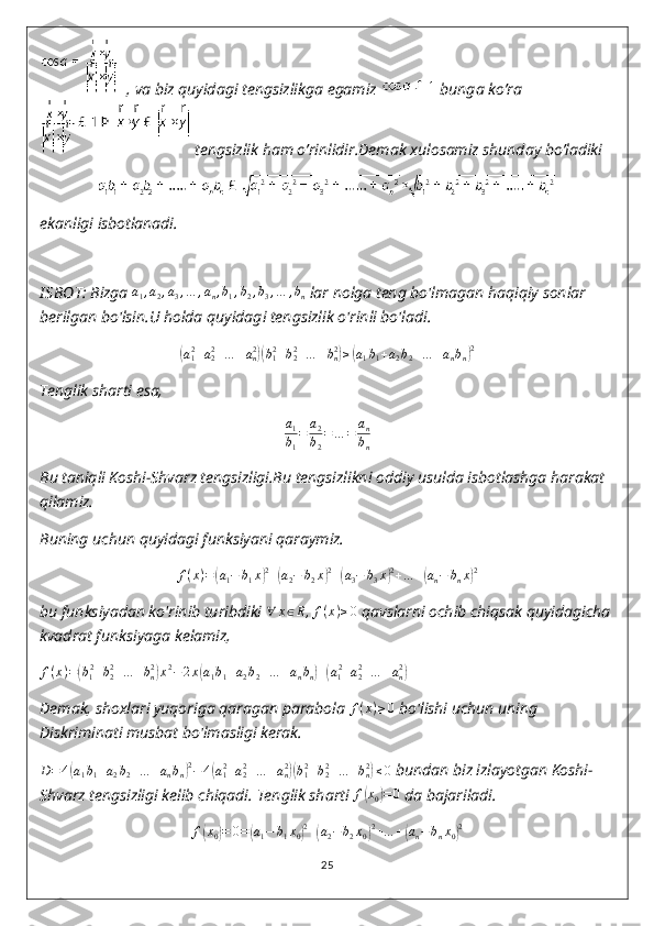   , va biz quyidagi tengsizlikga egamiz   bunga ko’ra
 tengsizlik ham o’rinlidir.Demak xulosamiz shunday bo’ladiki 
ekanligi isbotlanadi.
I SBOT:   Bizga  a
1 , a
2 , a
3 , … , a
n , b
1 , b
2 , b
3 , … , b
n  lar nolga teng bo'lmagan haqiqiy sonlar 
berilgan bo'lsin.U holda quyidagi tengsizlik o'rinli bo'ladi.(
a
12
+ a
22
+ … + a
n2	)(
b
12
+ b
22
+ … + b
n2	)
≥	( a
1 b
1 + a
2 b
2 + … + a
n b
n	) 2
Tenglik sharti esa,	
a1
b1
=	a2
b2
=	…	=	an
bn
Bu taniqli Koshi-Shvarz tengsizligi.Bu tengsizlikni oddiy usulda isbotlashga harakat 
qilamiz.
Buning uchun quyidagi funksiyani qaraymiz.	
f(x)=(a1−	b1x)2+(a2−	b2x)2+(a3−	b3x)2+…	+(an−	bnx)2
bu funksiyadan ko'rinib turibdiki  ∀ x ∈ R , f ( x ) ≥ 0
 qavslarni ochib chiqsak quyidagicha
kvadrat funksiyaga kelamiz,
f ( x ) =	
( b
1 2
+ b
22
+ … + b
n2	)
x 2
− 2 x	( a
1 b
1 + a
2 b
2 + … + a
n b
n	) +	( a
1 2
+ a
22
+ … + a
n2	)
Demak, shoxlari yuqoriga qaragan parabola  f ( x ) ≥ 0
 bo'lishi uchun uning 
Diskriminati musbat bo'lmasligi kerak.
D = 4	
( a
1 b
1 + a
2 b
2 + … + a
n b
n	) 2
− 4	( a
12
+ a
22
+ … + a
n2	)(
b
12
+ b
22
+ … + b
n2	)
≤ 0
 bundan biz izlayotgan Koshi-
Shvarz tengsizligi kelib chiqadi.  Tenglik sharti 	
f(x0)=	0  da bajariladi.	
f(x0)=	0=(a1−	b1x0)2+(a2−	b2x0)2+…	+(an−bnx0)2
25 