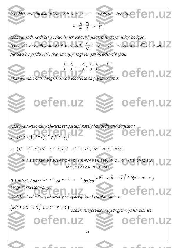 tenglik o'rinli bo'lish uchun  a
1 − b
1 x
0 = a
2 − b
2 x
0 = … = a
n − b
n x
0 = 0
 bundan
x
0 = a
1
b
1 = a
2
b
2 = … = a
n
b
n
Isbot tugadi. Endi biz Koshi-Shvarz tengsizligidan o'zimizga qulay bo'lgan , 
tengsizlikni isbotlaymiz.  Biz  a
i  o'rniga ai=	xi	
√yi
(i=1,2	,..n),bi  o'rniga esa 	bi=√yi(i=1,2	,..n)  
Albatta bu yerda 	
yi>0 .  Bundan quyidagi tengsizlik kelib chiqadi.	
x12
y1
+x22
y2
+…	+xn2
yn
≥(x1+x2+…	+xn)2	
y1+y2+…	+yn
Endi bundan ba'zi tengsizliklarni isbotlashda foydalanamiz.
Koshi-Bunyakovskiy-Shvarts tengsizligi xussiy hollarda quyidagicha :
. 
. 
3.2-$.KOSHI-BUN Y A KOVSKIY -SHVA RTS TEN GSIZLIGI  Y ORDA MIDA
MA SA LA LA R Y ECHISH
3.1-misol.  Agar   va   bo’lsa   
tengsizlikni isbotlang .
  I SBOT: K oshi-Buny ak ovsk iy   tengsizligidan foydalanamiz va
 ushbu tengsizlikni quyidagicha yozib olamiz.
26 