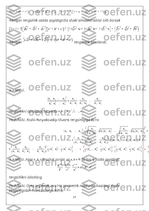 Berilgan tengsizlik ustida quyidagicha shakl almashtirishlar olib borsak
Berilgan   tengsizilik isbotlandi.
3.2-Misol .(a1+a2+…	+an)2	
a12+a22+…	+an2	≤	a1	
a1+a3
+	a2	
a3+a4
+…	+	an	
a1+a2
tengsizlikni isbotlang, bu yerda  a
k ≥ 0 ( k = 1,2 , … , n )
.
Y echilishi . Koshi-Bunyakovskiy-Shvarts tengsizligiga ko'ra	
(
a
1 + a
2 + … + a
n	) 2
=	(√ a
1
a
1 + a
3 ⋅	√ a
1	( a
1 + a
3	) + … +	√ a
n
a
1 + a
2 ⋅	√ a
n	( a
1 + a
2	)) 2
≤
≤	
( a
1
a
1 + a
3 + a
2
a
3 + a
4 + … + a
n
a
1 + a
2	)( a
1	( a
1 + a
3	) + … a
n	( a
1 + a
2	)) ≤
≥	
( a
1
a
1 + a
3 + a
2
a
3 + a
4 + … + a
n
a
1 + a
2	)( 1
2	( a
12
+ a
22	)
+ 1
2	( a
12
+ a
32	))
+ … + ¿ +	( 1
2	( a
n − 12
+ a
n2	)
+ 1
2	( a
n2
+ a
12	))
+	( 1
2	( a
n2
+ a
12	)
+ 1
2	( a
n2
+ a
22	))
= ¿ =	( a
1
a
1 + a
3 + a
2
a
3 + a
4 + … + a
n
a
1 + a
2	)( 2 a
12
+ + … + 2 a
n2	)
.
3.3-Misol .   Agar  a , b , c
 musbat sonlar va  n , k ∈ N
 bo'lsa, u holda quyidagi
a n + k
b k + b n + k
c k + c n + k
a k ≥ a n
+ b n
+ c n
tengsizlikni isbotlang.  
Y echilishi .   O ' rta   arifmetik   va   o ' rta   geometrik   miqdorlar   haqidagi   Koshi  
tengsizligidan   munosabatga   ko ' ra ,
27 