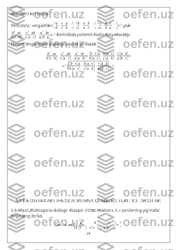 ekanligini ko'rsating.
Y echilishi :  Tengsizlikni (
a
b−	c+a	
c+b+1)+(
b
c−	a+b	
a+c+1)+(
c
a−	b+c	
b+a+1)≥3  yoki
b 2
+ ac
b ( c + b ) + c 2
+ ab
c ( a + c ) + a 2
+ bc
a ( b + a ) ≥ 3  kurinishda yozamiz.Koshi-Bunyakovskiy-
Shvarts tengsizligini quyidagi usulda qo'llasak,	
b2+ac	
b(c+b)+	c2+ab	
c(a+c)+	a2+bc	
a(a+b)≥(b+c)a	
b(a+c)+b(a+c)	
c(a+b)+c(a+b)	
a(b+c)≥	
≥33
√
(b+c)a	
b(a+c)⋅b(a+c)	
c(a+b)⋅c(a+b)	
a(b+c)=3.
3.2-$.N OSTA NDA RT TEN GSIZLIK LA RVA  ULA RN IN G TURLI  X IL ISBOTLA RI
3.6-Misol .(Kolmogorov kubogi, Rossiya -2004) Musbat 
a,b,c  sonlarning yig'indisi 
birga teng bo'lsa,
( ab + bc + ca )	
( a
b ( b + 1 ) + b
c ( c + 1 ) + c
a ( a + 1 )	) ≥ 3
4
29 