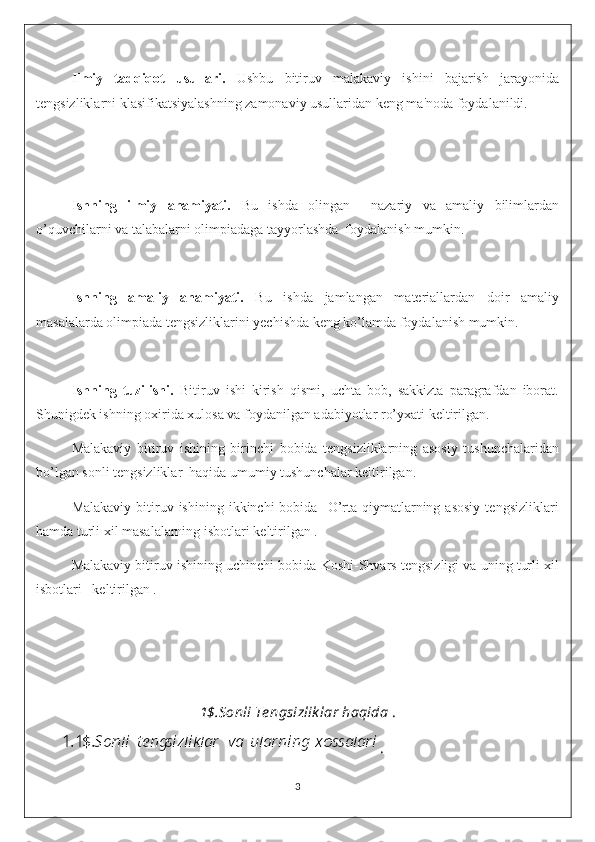 Ilmiy   tadqiqot   usullari.   Ushbu   bitiruv   malakaviy   ishini   bajarish   jarayonida
tengsizliklarni klasifikatsiyalashning zamonaviy usullaridan keng ma'noda foydalanildi.
Ishning   ilmiy   ahamiyati.   Bu   ishda   olingan     nazariy   va   amaliy   bilimlardan
o’quvchilarni va talabalarni olimpiadaga tayyorlashda  foydalanish mumkin.
Ishning   amaliy   ahamiyati.   Bu   ishda   jamlangan   materiallardan   doir   amaliy
masalalarda olimpiada tengsizliklarini yechishda keng ko’lamda foydalanish mumkin.
Ishning   tuzilishi.   Bitiruv   ishi   kirish   qismi,   uchta   bob,   sakkizta   paragrafdan   iborat.
Shunigdek ishning oxirida xulosa va foydanilgan adabiyotlar ro’yxati keltirilgan.
Malakaviy   bitiruv   ishining   birinchi   bobida   tengsizliklarning   asosiy   tushunchalaridan
bo’lgan sonli tengsizliklar  haqida umumiy tushunchalar keltirilgan.
Malakaviy   bitiruv  ishining  ikkinchi  bobida    O’rta   qiymatlarning  asosiy  tengsizliklari
hamda turli xil masalalarning isbotlari keltirilgan .
Malakaviy bitiruv ishining uchinchi bobida Koshi-Shvars tengsizligi va uning turli xil
isbotlari   keltirilgan .  
1$.Sonli Te ngsizlik lar haqida  .
        .
3 