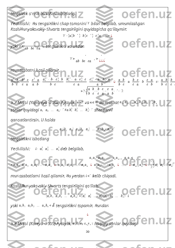 tengsizlik o'rinli bo'lishini isbotlang.
Y echilishi :   Bu tengsizlikni chap tomonini  T
 bilan belgilab, umumlashgan 
KoshiBunyakovskiy-Shvarts tengsizligini quyidagicha qo'llaymiz:
T ⋅ ( a ( b + 1 ) + b ( c + 1 ) + c ( a + 1 ) ) ≥ ¿
yoki  T ≥ 1
ab + bc + ca + 1  tengsizlikni va undan
T ≥ 1
ab + bc + ca + 1 ≥ 1
¿ ¿ ¿
munosabatni hosil qilamiz.
a 2
+ b
b + c + b 2
+ c
c + a + c 2
+ a
a + b = a ( 1 − b − c ) + b
b + c + b ( 1 − a − c ) + c
c + a + c ( 1 − a − b ) + a
a + b = ¿ = a + b
b + c − a + b + c
c + a − b + c + a
c + b − c = a + b
b + c + b + c
c + a + c + a
a + b − 1 ≥
≥ 3 3√ a + b
b + c ⋅ b + c
c + a ⋅ c + a
a + b − 1 = 2
3.7-Misol  (Yaponiya -2002) Aytaylik,  n ≥ 3
 va 	
n∈N  da musbat 	a1,a2,…	,an,b1,b2,…	,bn
sonlar quyidagi  a
1 + a
2 + … + a
n = 1 8 a b
12
+ b
22
+ … + b
n2
= 1
 shartlarni
qanoatlantirsin. U holda	
a1(b1+a2)+a2(b2+a3)+…	+an(bn+a1)<1
tengsizlikni isbotlang
Y echilishi:      	
t=	a12+a22+…	+an2  deb belgilab,
a
1 a
2 + a
2 a
3 + … + a
n a
n − 1 + a
n a
1 ≤
≤ a
1 a
2 + a
1 a
3 + a
1 a
4 + … + a
1 a
n + ¿ + a
2 a
3 + a
2 a
4 + … + a
2 a
n + ¿ + a
3 a
4 + … + a
3 a
n + ¿ + … .. + ¿ + a
n − 1 a
n = ¿ = 1
2	
{( a
1 + a
2 + … a
n	) 2
−	( a
12
+ a
22
+ … a
n2	)}
= 1
2 ( 1 − t )
munosabatlarni hosil qilamiz. Bu yerdan 	
t<1  kelib chiqadi.
Koshi-Bunyakovskiy-Shvarts tengsizligini qo'llab,	
(a1b1+a2b2+…	+anbn)2≤(a12+a22+…	+an2)(b12+b22+…	+b22)=t
yoki  a
1 b
1 + a
2 b
2 + … + a
n b
n ≤	
√ t
 tengsizlikni topamiz.  Bundan	
¿
3.8- Misol  (Koreya -2000) Aytaylik, 	
a,b,c,x,y,z  haqiqiy sonlar quyidagi
30 