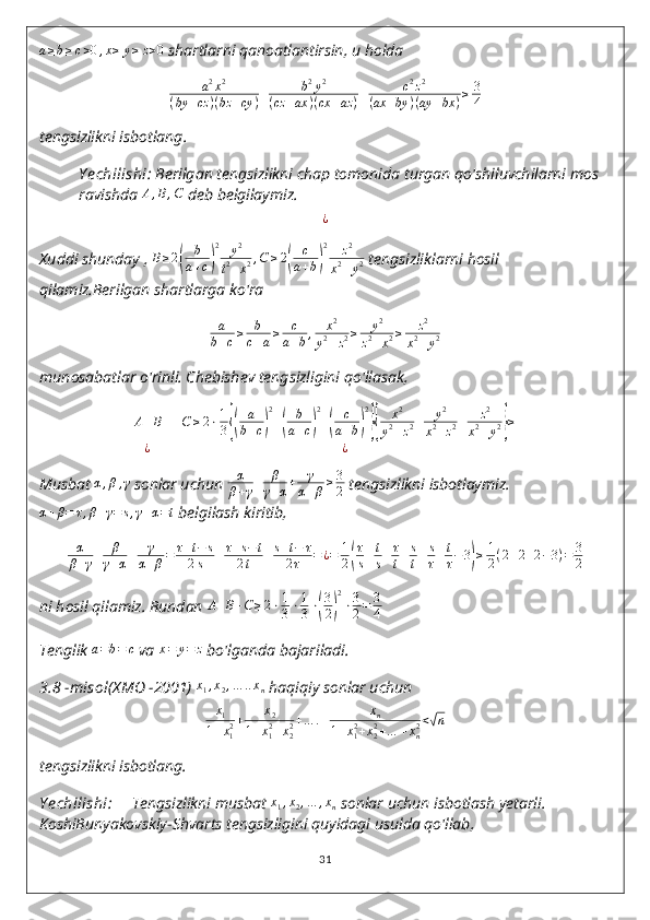 a ≥ b ≥ c > 0 , x ≥ y ≥ z > 0
 shartlarni qanoatlantirsin, u holda
a 2
x 2
( by + cz ) ( bz + cy ) + b 2
y 2
( cz + ax ) ( cx + az ) + c 2
z 2
( ax + by ) ( ay + bx ) ≥ 3
4
tengsizlikni   isbotlang .
Y echilishi :  Berilgan   tengsizlikni   chap   tomonida   turgan   qo ' shiluvchilarni   mos  
ravishda  A,B,C   deb   belgilaymiz .	
¿
Xuddi shunday , 	
B≥2(	
b
a+c)
2	y2	
t2+x2,C	≥2(	
c
a+b)
2	z2	
x2+y2  tengsizliklarni hosil 
qilamiz.Berilgan shartlarga ko'ra
a
b + c ≥ b
c + a ≥ c
a + b , x 2
y 2
+ z 2 ≥ y 2
z 2
+ x 2 ≥ z 2
x 2
+ y 2
munosabatlar o'rinli. Chebishev tengsizligini qo'llasak,
A + B + C ≥ 2 ⋅ 1
3	
{( a
b + c	) 2
+	( b
a + c	) 2
+	( c
a + b	) 2}{
x 2
y 2
+ z 2 + y 2
x 2
+ z 2 + z 2
x 2
+ y 2	} ≥
¿ ¿
Musbat  α , β , γ
 sonlar uchun  α
β + γ + β
γ + α + γ
α + β ≥ 3
2  tengsizlikni isbotlaymiz.	
α+β=	τ,β+γ=	s,γ+α=t
  belgilash kiritib,
α
β + γ + β
γ + α + γ
α + β = τ + t − s
2 s + τ + s − t
2 t + s + t − τ
2 τ = ¿ = 1
2	
( τ
s + t
s + τ
t + s
t + s
τ + t
τ − 3	) ≥ 1
2 ( 2 + 2 + 2 − 3 ) = 3
2
ni hosil qilamiz. Bundan 	
A+B+C≥2⋅1
3⋅1
3⋅(
3
2)
2
⋅3
2=	3
4
Tenglik 	
a=b=	c  va  x = y = z
 bo'lganda bajariladi.
3.8  - misol (XMO -2001)  x
1 , x
2 , … .. x
n  haqiqiy sonlar uchun	
x1	
1+x12+	x2	
1+x12+x22+…	.+	xn	
1+x12+x22+…	+xn2<√n
tengsizlikni isbotlang.
Y echilishi:      Tengsizlikni musbat  x
1 , x
2 , … , x
n  sonlar uchun isbotlash yetarli. 
KoshiBunyakovskiy-Shvarts tengsizligini quyidagi usulda qo'llab,
31 