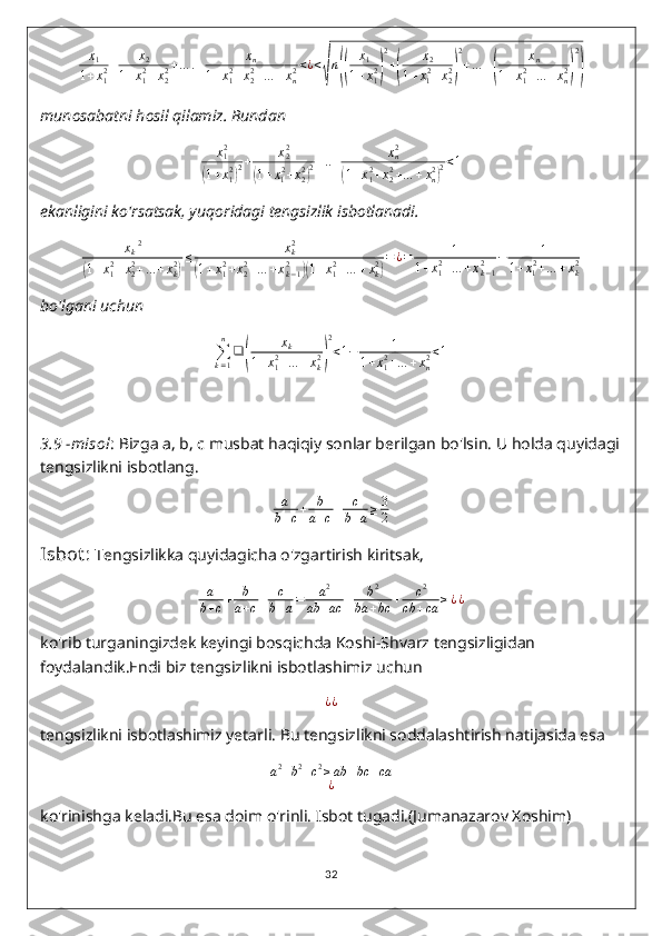 x
1
1 + x
12 + x
2
1 + x
12
+ x
22 + … . + x
n
1 + x
12
+ x
22
+ … + x
n2 < ¿ <√ n	(( x
1
1 + x
12	) 2
+	( x
2
1 + x
1 2
+ x
22	) 2
+ … +	( x
n
1 + x
12
+ … + x
n2	) 2)
munosabatni hosil qilamiz. Bundan	
x12	
(1+x12)2+	x22	
(1+x12+x22)2+..+	xn2	
(1+x12+x22+…	+xn2)2<1
ekanligini ko'rsatsak, yuqoridagi tengsizlik isbotlanadi.
x
k 2	
(
1 + x
12
+ x
22
+ … + x
k2	) ≤ x
k2	(
1 + x
12
+ x
22
+ … + x
k − 12	)(
1 + x
12
+ … + x
k2	) = ¿ = 1
1 + x
12
+ … + x
k − 12 − 1
1 + x
1 2
+ … + x
k2
bo'lgani uchun
∑
k = 1n
❑	
( x
k
1 + x
12
+ … + x
k2	) 2
< 1 − 1
1 + x
12
+ … + x
n2 < 1
3.9  - misol : Bizga a, b, c musbat haqiqiy sonlar berilgan bo'lsin. U holda quyidagi
tengsizlikni isbotlang.
a
b + c + b
a + c + c
b + a ≥ 3
2
Isbot :  Tengsizlikka quyidagicha o'zgartirish kiritsak,	
a
b+c+	b
a+c+	c
b+a=	a2	
ab	+ac	+	b2	
ba	+bc	+	c2	
cb	+ca	≥¿¿
ko'rib turganingizdek keyingi bosqichda Koshi-Shvarz tengsizligidan 
foydalandik.Endi biz tengsizlikni isbotlashimiz uchun
¿ ¿
tengsizlikni isbotlashimiz yetarli. Bu tengsizlikni soddalashtirish natijasida esa	
a2+b2+c2≥ab	+bc	+ca	
¿
ko'rinishga keladi.Bu esa doim o'rinli. Isbot tugadi.(Jumanazarov Xoshim)
32 