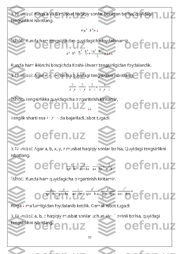 3.10  - misol : Bizga a va b musbat haqiqiy sonlar berilgan bo'lsa, quyidagi 
tengsizlikni isbotlang.
8( a 4
+ b 4	)
≥ ¿
Isbot : Bunda ham tengsizlikdan quyidagicha foydalanamiz.	
a4+b4=	a4
1+b4
1	≥(a2+b2)2	
2	≥¿¿¿
Bunda ham ikkinchi bosqichda Koshi-Shvarz tengsizligidan foydalandik.
3.11  - misol : Agar 	
x,y,z>0  bo'lsa quyidagi tengsizlikni isbotlang.	
2
x+y+	2
z+y+	2
x+z≥	9	
x+y+z
Isbot : Tengsizlikka quyidagicha o'zgaritirish kiritamiz,
¿ ¿
Tenglik sharti esa  x = y = z
 da bajariladi.Isbot tugadi
3.12  - misol : Agar a, b, x, y, z musbat haqiqiy sonlar bo'lsa, Quyidagi tengsizlikni 
isbotlang.
x
ay + bz + y
az + bx + z
ax + by ≥ 3
a + b
Isbot : Bunda ham quyidagicha o'zgartirish kiritamiz.
x
ay + bz + y
az + bx + z
ax + by = x 2
ayx + bzx + y 2
azy + byx + z 2
axz + byz ≥
¿ ¿
Bizga 	
¿  ma'lumligidan foydalanib ketdik. Demak isbot tugadi
3.13  - misol : a, b, c haqiqiy musbat sonlar uchun  abc = 1
 o'rinli bo'lsa, quyidagi 
tengsizlikni isbotlang.
33 