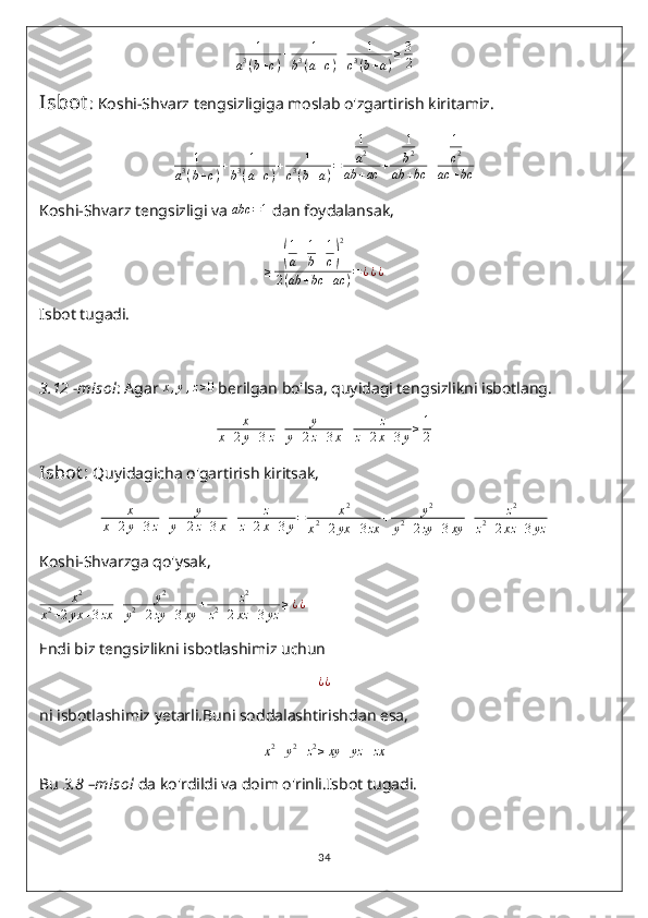 1	
a3(b+c)
+	1	
b3(a+c)
+	1	
c3(b+a)
≥3
2Isbot : Koshi-Shvarz tengsizligiga moslab o'zgartirish kiritamiz.
1
a 3
( b + c ) + 1
b 3
( a + c ) + 1
c 3
( b + a ) = 1
a 2
ab + ac + 1
b 2
ab + bc + 1
c 2
ac + bc
Koshi-Shvarz tengsizligi va 	
abc	=1  dan foydalansak,
≥	
( 1
a + 1
b + 1
c	) 2
2 ( ab + bc + ac ) = ¿ ¿ ¿
Isbot tugadi.
3.12  - misol : Agar 	
x,y,z>0  berilgan bo'lsa, quyidagi tengsizlikni isbotlang.	
x	
x+2y+3z+	y	
y+2z+3x+	z	
z+2x+3y≥1
2
Isbot :  Quyidagicha o'gartirish kiritsak,
x
x + 2 y + 3 z + y
y + 2 z + 3 x + z
z + 2 x + 3 y = x 2
x 2
+ 2 yx + 3 zx + y 2
y 2
+ 2 zy + 3 xy + z 2
z 2
+ 2 xz + 3 yz
Koshi-Shvarzga qo'ysak,
x 2
x 2
+ 2 yx + 3 zx + y 2
y 2
+ 2 zy + 3 xy + z 2
z 2
+ 2 xz + 3 yz ≥ ¿ ¿
Endi biz tengsizlikni isbotlashimiz uchun
¿ ¿
ni isbotlashimiz yetarli.Buni soddalashtirishdan esa,	
x2+y2+z2≥xy	+yz	+zx
Bu  3.8  – misol  da ko'rdildi va doim o'rinli.Isbot tugadi.
34 