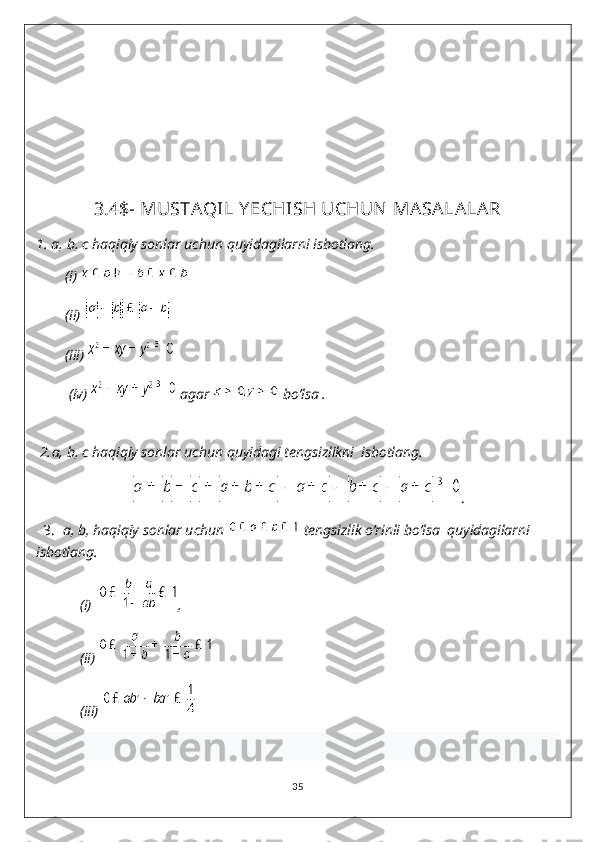 3.4$- MUSTAQIL Y ECHISH UCHUN MASALALAR
1.  a, b, c haqiqiy sonlar uchun quyidagilarni isbotlang.
        (i) 
        (ii) 
        (iii) 
         (iv)   agar   bo’lsa .
  
 2. a, b, c haqiqiy sonlar uchun quyidagi tengsizlikni  isbotlang.
.
   3.   a, b, haqiqiy sonlar uchun   tengsizlik o’rinli bo’lsa  quyidagilarni 
isbotlang.
            (i)   ,
            (ii) 
            (iii) 
35 