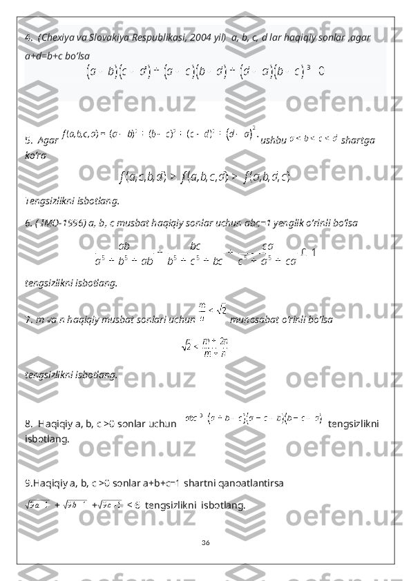 4.   ( Chexiya va Slovakiya Respublikasi, 2004 yil)  a, b, c, d lar haqiqiy sonlar ,agar 
a+d=b+c bo’lsa 
5.   Agar  ushbu   shartga 
ko’ra 
Tengsizlikni isbotlang.
6.  ( IMO-1996) a, b, c musbat haqiqiy sonlar uchun abc=1 yenglik o’rinli bo’lsa 
tengsizlikni isbotlang.
7.  m va n haqiqiy musbat sonlari uchun   munosabat o’rinli bo’lsa 
tengsizlikni isbotlang.
8.    Haqiqiy a, b, c >0 sonlar uchun      tengsizlikni  
isbotlang.
9. Haqiqiy a, b, c >0 sonlar a+b+c=1 shartni qanoatlantirsa√
9 a + 1
  + 	√9b+1   +	√ 9 c + 1
   ≤  6  tengsizlikni  isbotlang.
36 