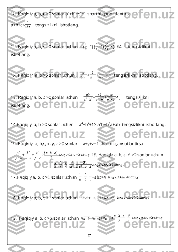 10.  Haqiqiy a, b, c >0 sonlar a 4
+b 4
+c 4
=1 shartni qanoatlantirsa
a+b+c ≤ 1
abc     tengsizlikni  isbotlang.
11.  Haqiqiy a, b, c >0 sonlar uchun     ( 4
b + a
) (4
c+b ) ( 4
a + c
) ≥ 64      tengsizlikni  
isbotlang.
12.  Haqiqiy  a, b >0 sonlar uchun      a
b + 1 +	
b
a+1 +	
1
b+a ≥ 3
2    tengsizlikni  isbotlang.
13.  Haqiqiy a, b, c >0 sonlar uchun      ab
a 2
+ b 2 +	
cb
c2+b2 +	
ac
a2+c2 ≤ 3
2      tengsizlikni  
isbotlang.
14. Haqiqiy  a, b >0 sonlar uchun     a 4
+b 4
+1 ≥  a 2
b+b 2
a+ab  tengsizlikni  isbotlang.
15.  Haqiqiy  a, b,c, x, y, z >0 sonlar     x+y+z=1 shartni qanoatlantirsa
a 2
y + z +	
b2	
x+z + c 2
y + x ≥ ( a + b + c ) 2
2 tengsizlikni isbotlang .
16.  Haqiqiy a, b, c, d >0 sonlar uchun
1
a + 4
b + 9
c + 16
d ≥ 100
a + b + c + d tengsizlikni isbotlang .
17. Haqiqiy a, b, c >0 sonlar uchun   1
a + 1
b + 1
c +abc ≥ 4  	
tengsizlikni	isbotlang	.
18.  Haqiqiy a, b, c >1 sonlar uchun  	
log	ab +	log	ca +	log	bc ≥ 3   	tengsizlikni	isbotlang	.
19.   Haqiqiy a, b, c >0 sonlar uchun   4	
√
a + b
+ 4	√
c + b
+ 4	√
a + c
≤ a + b + c
2 + 9
4    tengsizlikni isbotlang .
37 