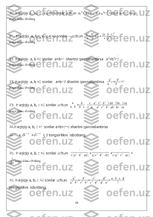 20.  Haqiqiy x
1 , x
2 , …. x
10  >0 sonlar uchun  x
1 2
+ x
2 2
+….+ x
10 2≥	2
3x
1 (x
2 + x
3 +…..+x
10 )	
tengsizlikni	isbotlang	.
21.   Haqiqiy  a, b,c, x, y, z >0 sonlar     uchun    a 2
x + b 2
y + c 2
z ≥ ( a + b + c ) 2
x + y + z	
tengsizlikni	isbotlang	.
22.  Haqiqiy  a, b >0 sonlar  a+b ≥ 1 shartni qanoatlantirsa   a 3
+b 3
≥ 1
4	
tengsizlikni	isbotlang	.
23.  Haqiqiy  a, b >0 sonlar   a+b=2 shartni qanoatlantirsa    a 2
a + 1 + b 2
b + 1 ≥ 1	
tengsizlikni	isbotlang	.
23.   Haqiqiy a, b, c >0 sonlar uchun   a
a + b  +	
b
b+c+	c
c+a
a2+c2+b2+2ab	+2bc	+2ca	
a2+c2+b2+ab	+bc	+ca	
tengsizlikni	isbotlang	.
24. Haqiqiy a, b, c >1 sonlar a+b+c=6 shartni qanoatlantirsa	
√
a − 1
  + 	√ b − 1
  +	√c−1    ≤  3 tengsizlikni  isbotlang.
25.   Haqiqiy a, b, c >0 sonlar uchun   	
1	
c(a2+b2−ab	)  +	
1	
a(c2+b2−cb	)  +	
1	
c(a2+c2−	ac	)   ≤
3
abc tengsizlikni isbotlang .
26.  Haqiqiy a, b, c >0 sonlar uchun    a 3
a 2
+ b 2 +	
b3	
c2+b2 + c 3
c 2
+ d 2 +	
d3	
d2+a2≥a+b+c+d	
2  
tengsizlikni  isbotlang.
38 