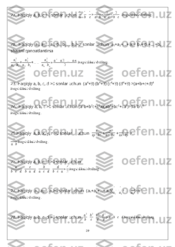 27.  Haqiqiy a, b, c >0 sonlar uchun   1
a + 1
b + 1
c ≥ 2
a + b + 2
a + c + 2
b + c    tengsizlikni	isbotlang	.
28.   Haqiqiy  a
1 , a
2 ,… a
n , b
1 , b
2 ,… b
n >0  sonlar  uchun  a
1 +a
2 +…+ a
n = b
1 + b
2 +… +b
n  
shartni qanoatlantirsa   
a
1 2
a
1 + b
1 + a
22
a
2 + b
2 +	
…	..+	an2	
an+bn
≥	a1+a2+…	+an	
2  	tengsizlikni	isbotlang	.
23.  Haqiqiy a, b, c, d >0 sonlar uchun  (a 4
+3) (b 4
+3) (c 4
+3) (d 4
+3)  ≥ (a+b+c+d) 4
         	
tengsizlikni	isbotlang
24.   Haqiqiy a, b, c >0 sonlar uchun (a 2
b+b 2
c+c 2
a)(ab 2
+bc 2
+ca 2
) ≥ 9a 2
b 2
c 2	
tengsizlikni	isbotlang	.
 
25. Haqiqiy  a, b, x, y, z >0 sonlar     uchun   x
ay + bz  + y
az + bx  + z
ax + by   ≥
3
a + b tengsizlikni isbotlang .
26.  Haqiqiy a, b, c, d >0 sonlar uchun	
a	
b+c+d+	c	
b+a+d+	b	
a+c+d+	d	
b+c+a≥	4
3tengsizlikni	isbotlang	.
27.  Haqiqiy  a
1 , a
2 ,… a
n >0 sonlar uchun  (a
1 +a
2 +…+ a
n )( 1
a
1 + 1
a
2 + … + 1
a
n ) ≥ n 2	
tengsizlikni	isbotlang	.
28.  Haqiqiy a, b, c, d >0 sonlar uchun   a 2
b + b 2
c + c 2
d + d 2
a ≥ a + b + c + d tengsizlikni isbotlang
39 