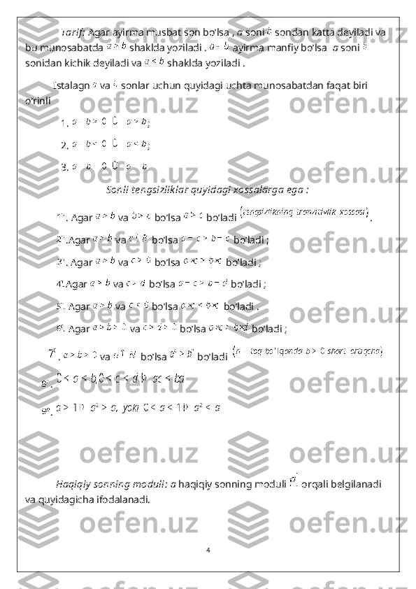                Tarif :  Agar ayirma musbat son bo’lsa ,  a  soni   sondan katta deyiladi va 
bu munosabatda   shaklda yoziladi .   ayirma manfiy bo’lsa   a  soni   
sonidan kichik deyiladi va   shaklda yoziladi .
           Istalagn   va   sonlar uchun quyidagi uchta munosabatdan faqat biri 
o’rinli 
               1.  ;
               2.   ;
               3. 
Sonli t e ngsizlik lar quyidagi xossalarga e ga :
             .  Agar   va   bo’lsa   bo’ladi  .
             .Agar   va   bo’lsa   bo’ladi ;
             . Agar   va   bo’lsa   bo’ladi ;
             Agar   va   bo’lsa   bo’ladi ;
              Agar   va   bo’lsa   bo’ladi .
              Agar   va   bo’lsa   bo’ladi ;
       .   va   bo’lsa   bo’ladi  
       . 
       . 
             Haqiqiy  sonning moduli:   a  haqiqiy sonning moduli   orqali belgilanadi 
va quyidagicha ifodalanadi.
4 