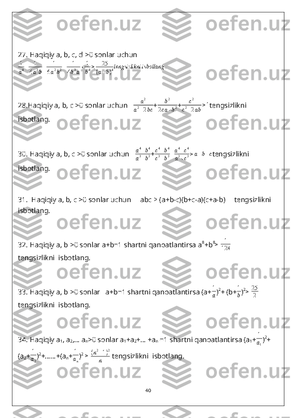 27.  Haqiqiy a, b, c, d >0 sonlar uchun
1
a 4 + 1
4 a 3
b + 1
6 a 2
b 2 + 1
4 b 3
a + 1
b 4 ≥ 25
( a + b ) 4 tengsizlikni isbotlang .
28. Haqiqiy a, b, c >0 sonlar uchun    a 2
a 2
+ 2 bc + b 2
2 ca + b 2 +c2	
c2+2ab	≥1 tengsizlikni  
isbotlang.
30.  Haqiqiy a, b, c >0 sonlar uchun   	
a4+b4	
a3+b3 +	
c4+b4	
c3+b3+a4+c4	
a3+c3≥a+b+c tengsizlikni  
isbotlang.
31.   Haqiqiy a, b, c >0 sonlar uchun     abc  ≥  (a+b-c)(b+c-a)(c+a-b)     tengsizlikni  
isbotlang.
32.  Haqiqiy a, b >0 sonlar a+b=1 shartni qanoatlantirsa a 8
+b 8	
≥
  1
128           
tengsizlikni  isbotlang.
33.  Haqiqiy a, b >0 sonlar   a+b=1 shartni qanoatlantirsa (a+
1
a ) 2
+ (b+ 1
b ) 2
≥
  25
2  
tengsizlikni  isbotlang.
34.  Haqiqiy a
1 , a
2 ,… a
n >0 sonlar a
1 +a
2 +… +a
n  =1 shartni qanoatlantirsa (a
1 +	
1
a1 ) 2
+
(a
2 + 1
a
2 ) 2
+……+(a
n + 1
a
n ) 2
 	
≥   ( n 2
+ 1 ) 2
n  tengsizlikni  isbotlang.
40 