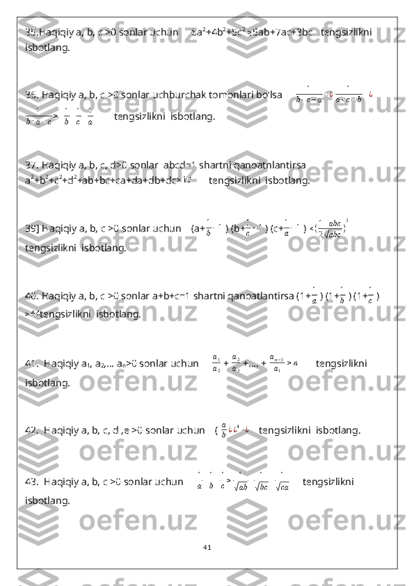 35. Haqiqiy a, b, c >0 sonlar uchun     6a 2
+4b 2
+5c 2
  ≥
5ab+7ac+3bc   tengsizlikni  
isbotlang.
36.  Haqiqiy a, b, c >0 sonlar uchburchak tomonlari bo’lsa     1	
b+c−a+¿  	1	
a+c−b+¿
1
b + a − c ≥
   1
b + 1
c + 1
a          tengsizlikni  isbotlang.
37.  Haqiqiy a, b, c, d>0 sonlar  abcd=1 shartni qanoatnlantirsa 
a 2
+b 2
+c 2
+d 2
+ab+bc+ca+da+db+dc	
≥10        tengsizlikni  isbotlang.
39 ] Haqiqiy a, b, c >0 sonlar uchun    (a+ 1
b − 1
 ) (b+ 1
c − 1
 ) (c+	
1
a−1  )  ≤ ( 1 + abc
2	
√ abc ) 3
 
tengsizlikni  isbotlang.
40.  Haqiqiy a, b, c >0 sonlar a+b+c=1 shartni qanoatlantirsa (1+	
1
a  ) (1+ 1
b  ) (1+ 1
c  )
≥ 64
tengsizlikni  isbotlang.
41.   Haqiqiy a
1 , a
2 ,… a
n >0 sonlar uchun      a
1
a
2  +  a
2
a
3  +…. +  a
n − 1
a
1  	
≥n        tengsizlikni  
isbotlang.
42.   Haqiqiy a, b, c, d ,e >0 sonlar uchun    (  a
b ¿ ¿ 4
+ ¿
    tengsizlikni  isbotlang.
43.   Haqiqiy a, b, c >0 sonlar uchun      1
a + 1
b + 1
c ≥ 1	
√
ab + 1	√
bc + 1	√
ca      tengsizlikni  
isbotlang.
41 