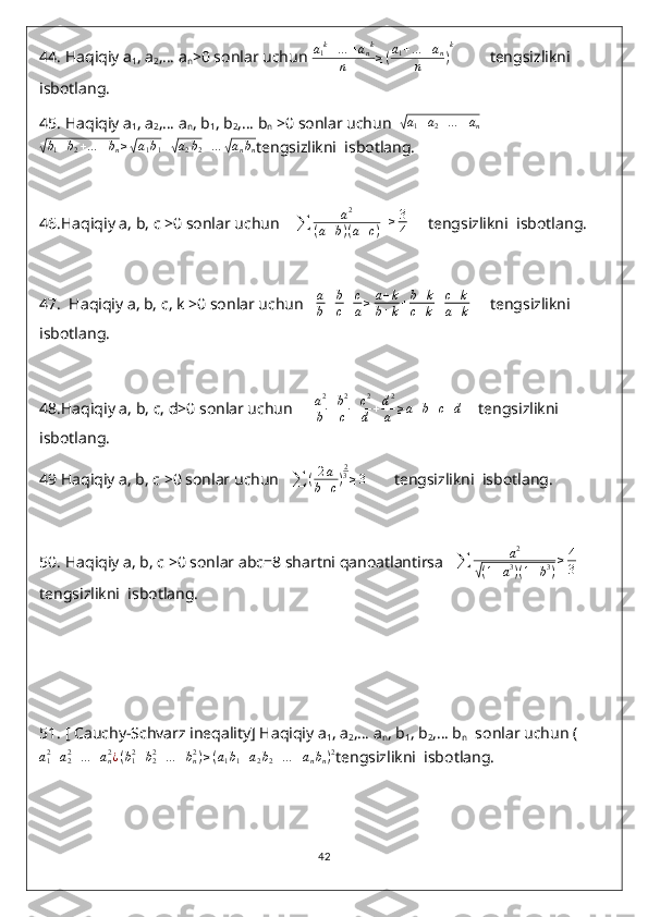 44.  Haqiqiy a
1 , a
2 ,… a
n >0 sonlar uchun  a
1 k
+ … + a
n k
n ≥ ( a
1 + … + a
n
n ) k
         tengsizlikni  
isbotlang.
45.  Haqiqiy a
1 , a
2 ,… a
n , b
1 , b
2 ,… b
n  >0 sonlar uchun  √ a
1 + a
2 + … + a
n	
√b1+b2+…	+bn≥√a1b1+√a2b2+…	√anbn
tengsizlikni  isbotlang.
46. Haqiqiy a, b, c >0 sonlar uchun    	
∑	a2	
(a+b)(a+c)   	≥	3
4      tengsizlikni  isbotlang.
47.   Haqiqiy a, b, c, k >0 sonlar uchun    a
b + b
c + c
a ≥ a + k
b + k + b + k
c + k + c + k
a + k      tengsizlikni  
isbotlang.
48. Haqiqiy a, b, c, d>0 sonlar uchun      a 2
b + b 2
c + c 2
d + d 2
a ≥ a + b + c + d
    tengsizlikni  
isbotlang.
49  Haqiqiy a, b, c >0 sonlar uchun   	
∑	(2a	
b+c)
23≥3        tengsizlikni  isbotlang.
50.  Haqiqiy a, b, c >0 sonlar abc=8 shartni qanoatlantirsa   	
∑	a2	
√(1+a3)(1+b3)
≥4
3     
tengsizlikni  isbotlang.
51.  [ Cauchy-Schvarz ineqality] Haqiqiy a
1 , a
2 ,… a
n , b
1 , b
2 ,… b
n   sonlar uchun (	
a12+a22+…	+an2¿(b12+b22+…	+bn2)≥(a1b1+a2b2+…	+anbn)2
tengsizlikni  isbotlang.
42 